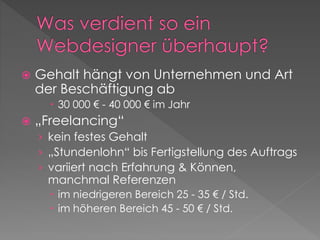  Gehalt hängt von Unternehmen und Art
der Beschäftigung ab
 30 000 € - 40 000 € im Jahr
 „Freelancing“
› kein festes Gehalt
› „Stundenlohn“ bis Fertigstellung des Auftrags
› variiert nach Erfahrung & Können,
manchmal Referenzen
 im niedrigeren Bereich 25 - 35 € / Std.
 im höheren Bereich 45 - 50 € / Std.
 