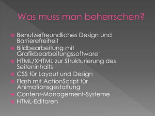  Benutzerfreundliches Design und
Barrierefreiheit
 Bildbearbeitung mit
Grafikbearbeitungssoftware
 HTML/XHTML zur Strukturierung des
Seiteninhalts
 CSS für Layout und Design
 Flash mit ActionScript für
Animationsgestaltung
 Content-Management-Systeme
 HTML-Editoren
 