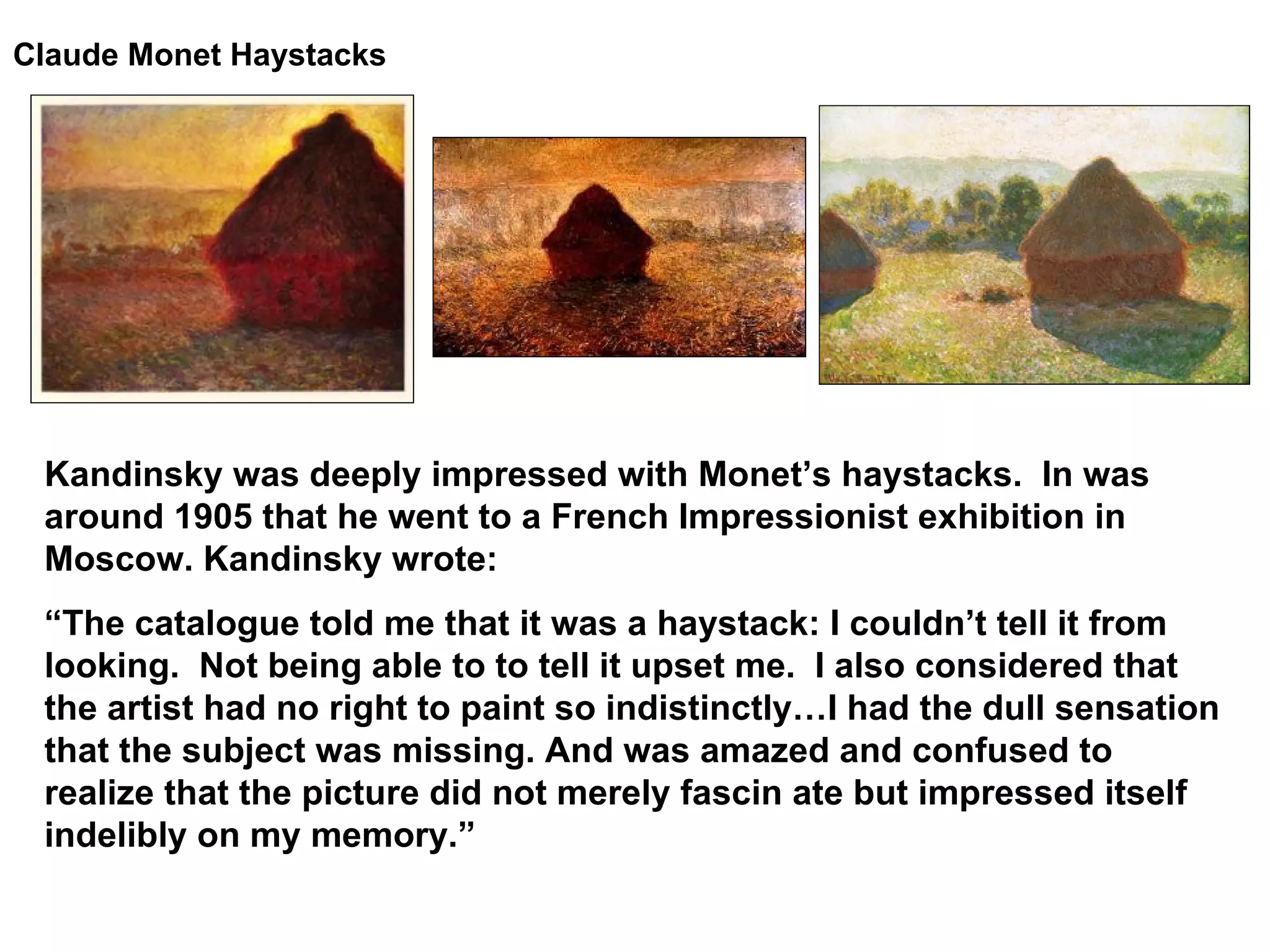 Claude Monet Haystacks   Kandinsky was deeply impressed with Monet’s haystacks.  In was around 1905 that he went to a French Impressionist exhibition in Moscow. Kandinsky wrote: “ The catalogue told me that it was a haystack: I couldn’t tell it from looking.  Not being able to to tell it upset me.  I also considered that the artist had no right to paint so indistinctly…I had the dull sensation that the subject was missing. And was amazed and confused to realize that the picture did not merely fascin ate but impressed itself indelibly on my memory.” 