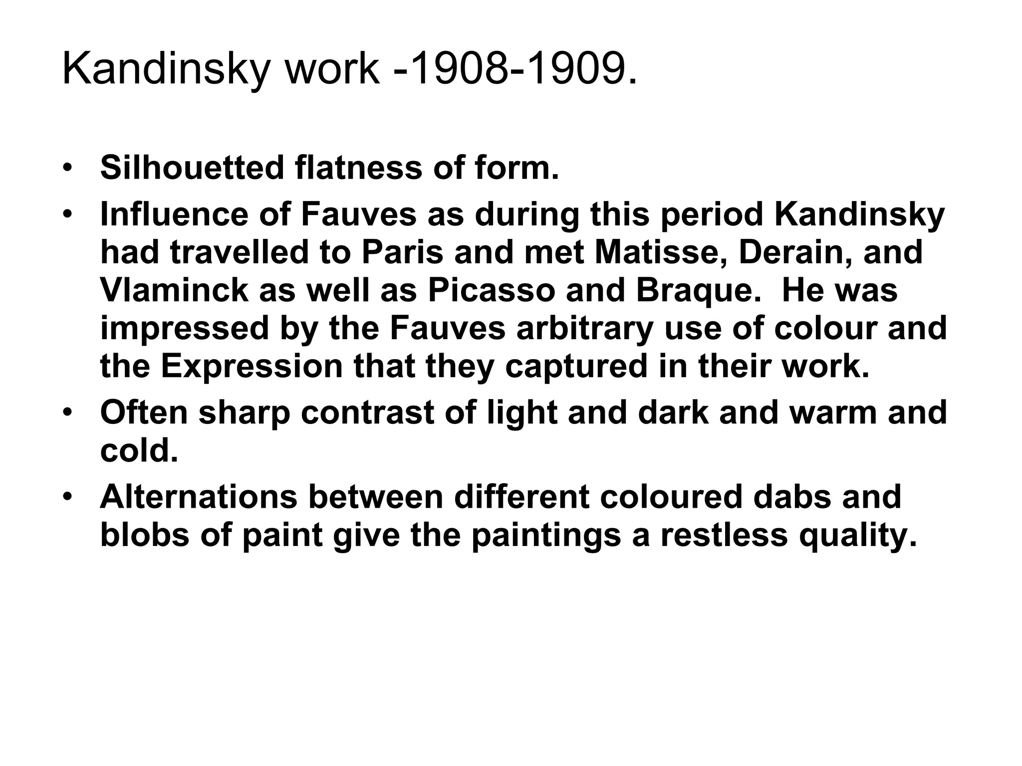 Kandinsky work -1908-1909. Silhouetted flatness of form. Influence of Fauves as during this period Kandinsky had travelled to Paris and met Matisse, Derain, and Vlaminck as well as Picasso and Braque.  He was impressed by the Fauves arbitrary use of colour and the Expression that they captured in their work. Often sharp contrast of light and dark and warm and cold. Alternations between different coloured dabs and blobs of paint give the paintings a restless quality. 