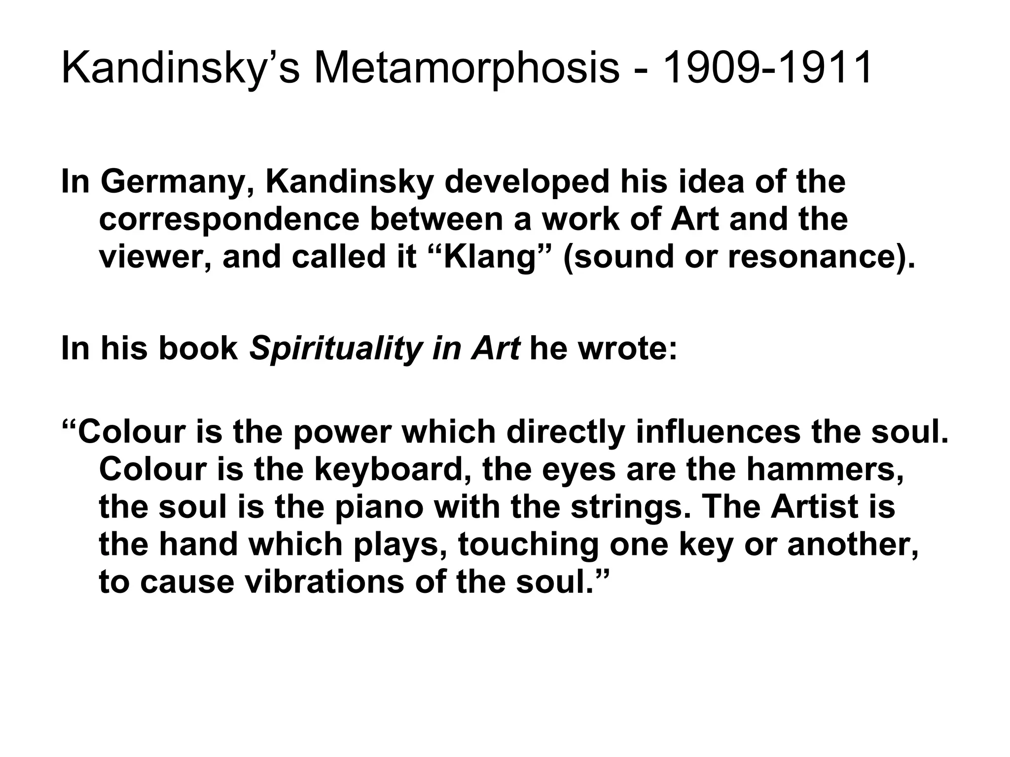 Kandinsky’s Metamorphosis - 1909-1911 In Germany, Kandinsky developed his idea of the correspondence between a work of Art and the viewer, and called it “Klang” (sound or resonance). In his book  Spirituality in Art  he wrote: “ Colour is the power which directly influences the soul. Colour is the keyboard, the eyes are the hammers, the soul is the piano with the strings. The Artist is the hand which plays, touching one key or another, to cause vibrations of the soul.” 