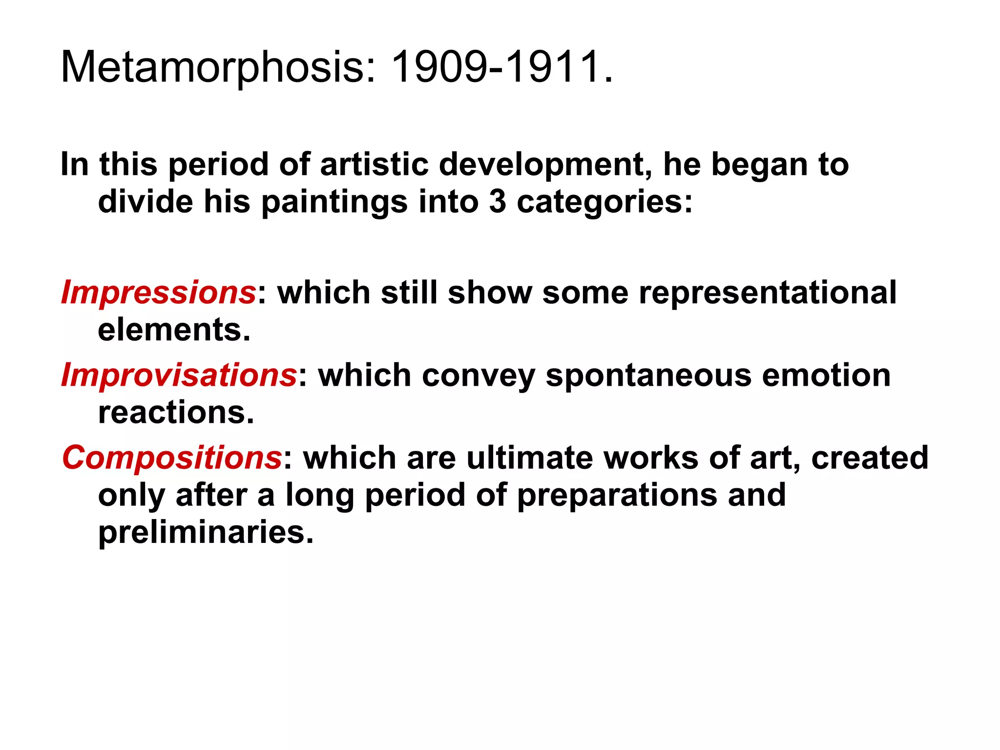 Metamorphosis: 1909-1911. In this period of artistic development, he began to divide his paintings into 3 categories: Impressions : which still show some representational elements. Improvisations : which convey spontaneous emotion reactions. Compositions : which are ultimate works of art, created only after a long period of preparations and preliminaries. 