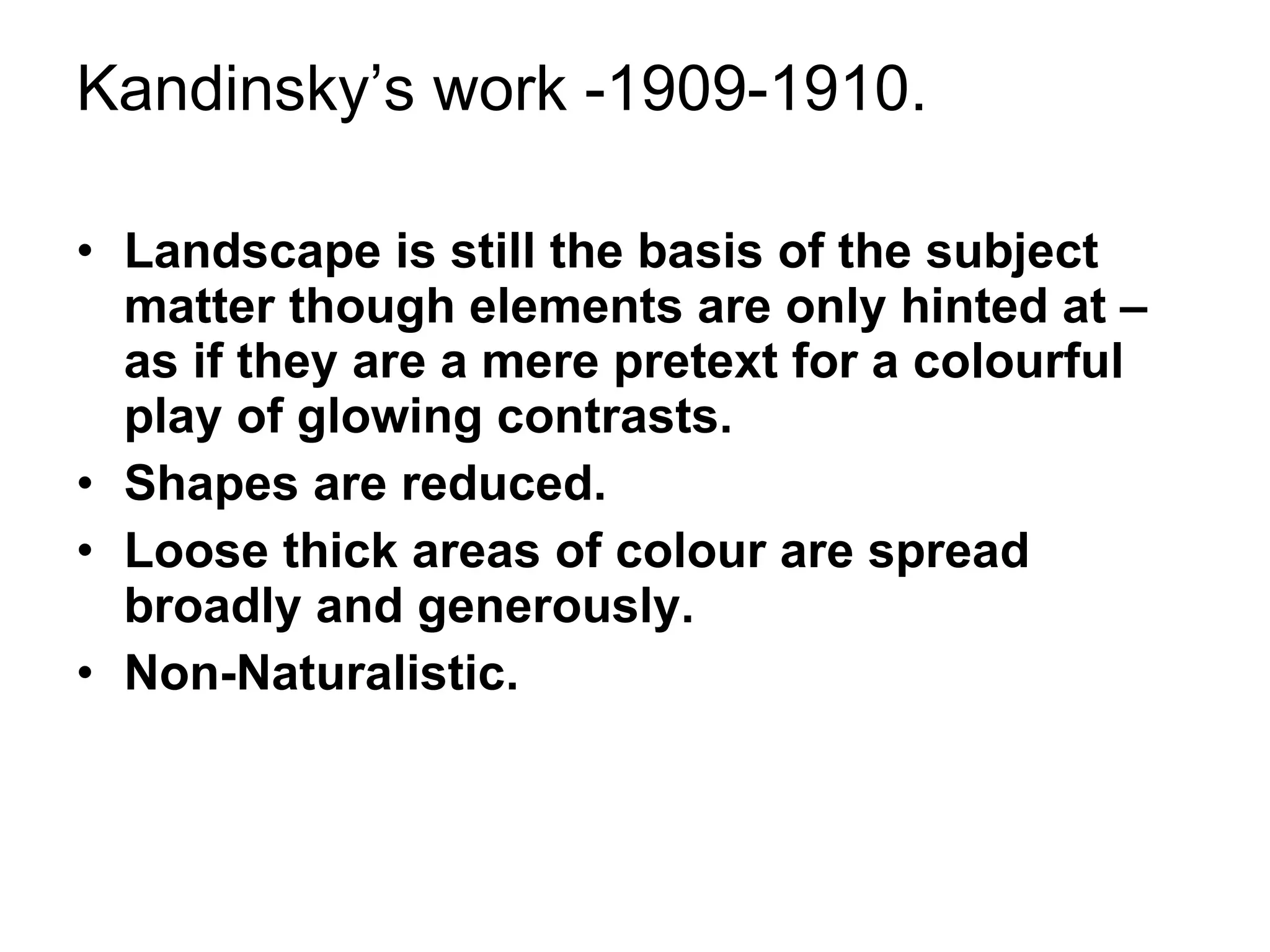 Kandinsky’s work -1909-1910. Landscape is still the basis of the subject matter though elements are only hinted at –as if they are a mere pretext for a colourful play of glowing contrasts. Shapes are reduced.  Loose thick areas of colour are spread broadly and generously. Non-Naturalistic. 
