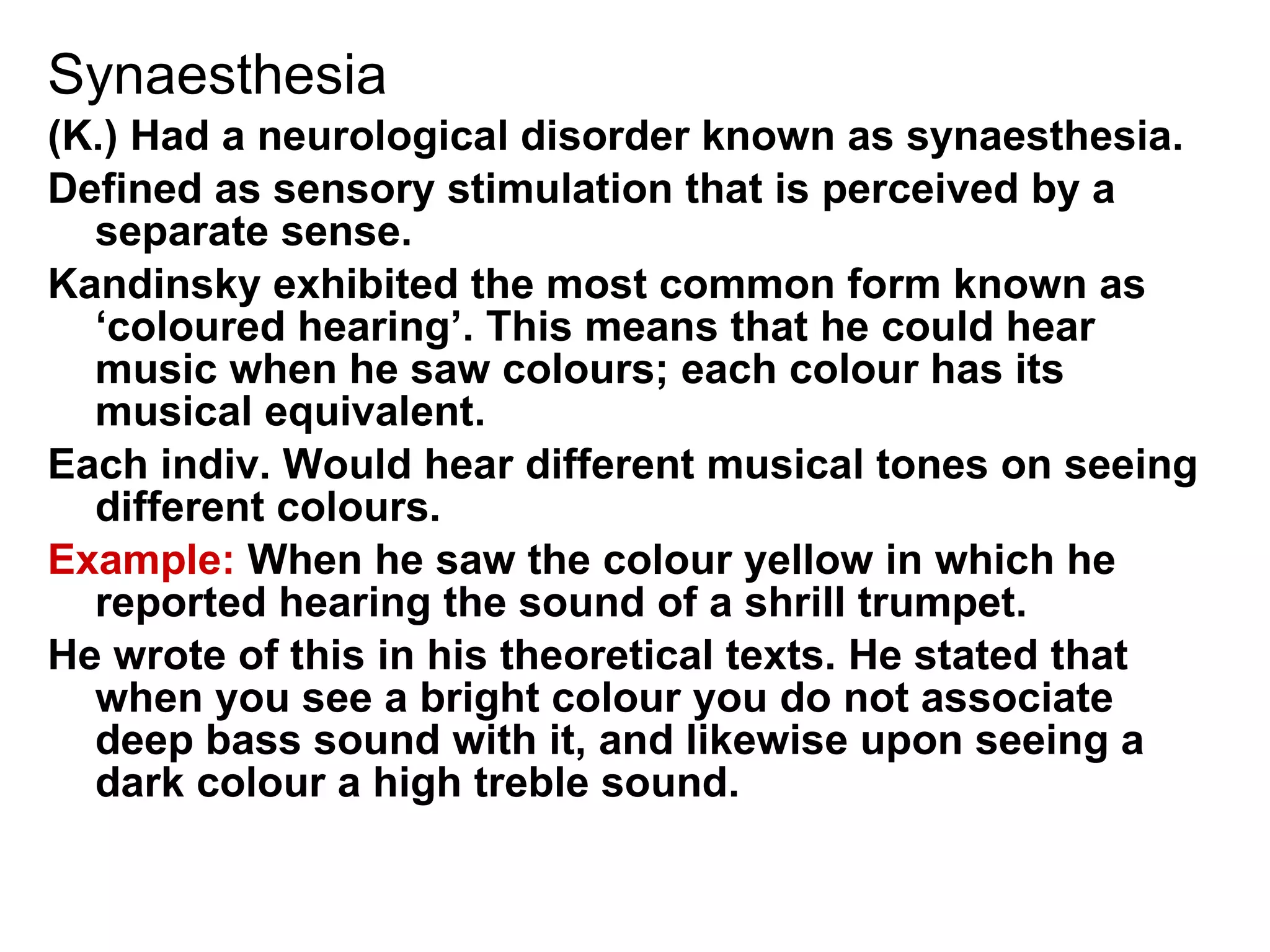 Synaesthesia (K.) Had a neurological disorder known as synaesthesia.  Defined as sensory stimulation that is perceived by a separate sense. Kandinsky exhibited the most common form known as ‘coloured hearing’. This means that he could hear music when he saw colours; each colour has its musical equivalent.  Each indiv. Would hear different musical tones on seeing different colours. Example:  When he saw the colour yellow in which he reported hearing the sound of a shrill trumpet. He wrote of this in his theoretical texts. He stated that when you see a bright colour you do not associate deep bass sound with it, and likewise upon seeing a dark colour a high treble sound. 