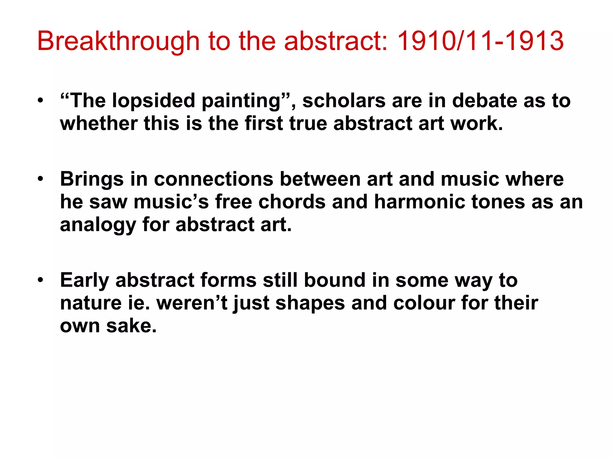 Breakthrough to the abstract: 1910/11-1913 “ The lopsided painting”, scholars are in debate as to whether this is the first true abstract art work. Brings in connections between art and music where he saw music’s free chords and harmonic tones as an analogy for abstract art. Early abstract forms still bound in some way to nature ie. weren’t just shapes and colour for their own sake. 