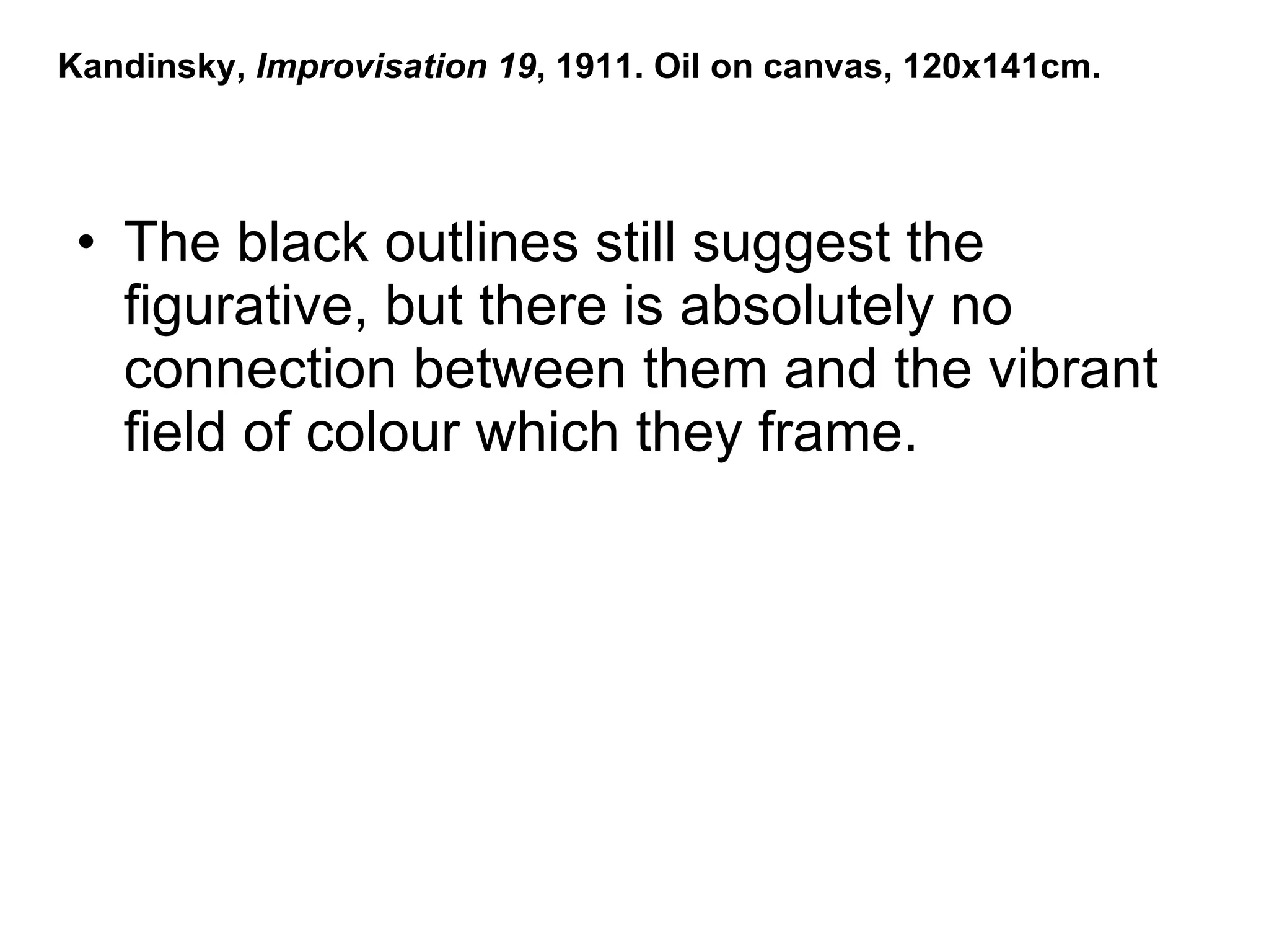 The black outlines still suggest the figurative, but there is absolutely no connection between them and the vibrant field of colour which they frame. Kandinsky,  Improvisation 19 , 1911. Oil on canvas, 120x141cm. 