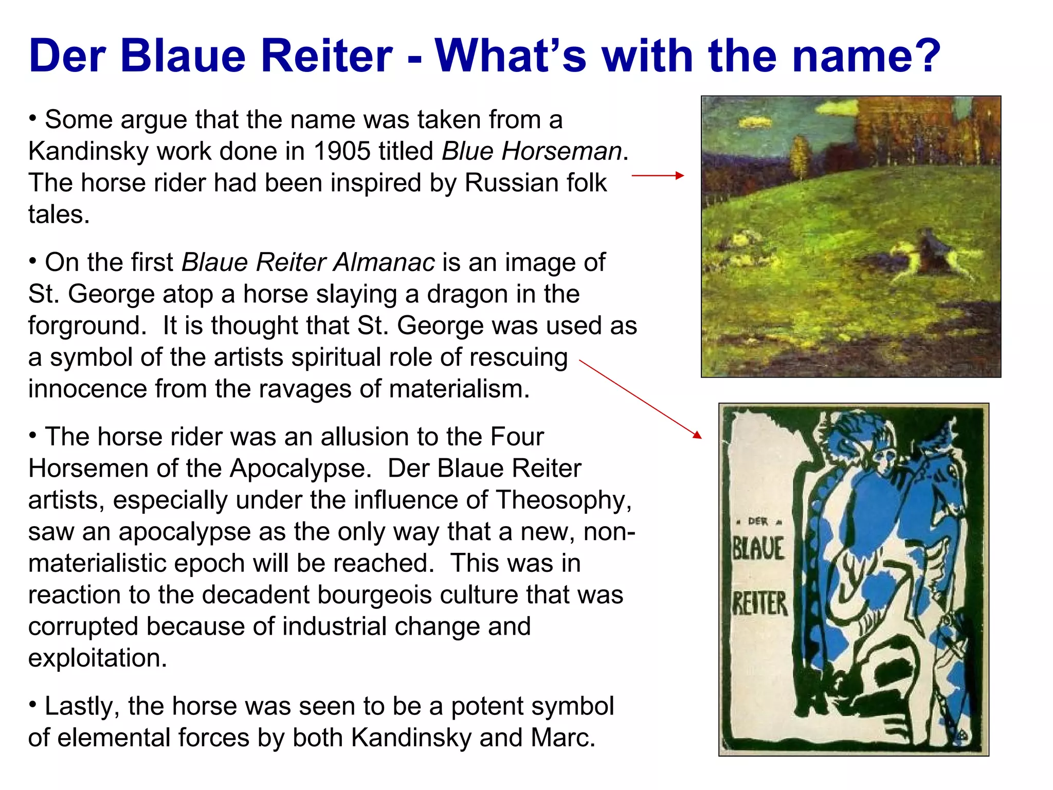 Der Blaue Reiter - What’s with the name? Some argue that the name was taken from a Kandinsky work done in 1905 titled  Blue Horseman .  The horse rider had been inspired by Russian folk tales. On the first  Blaue Reiter Almanac  is an image of St. George atop a horse slaying a dragon in the forground.  It is thought that St. George was used as a symbol of the artists spiritual role of rescuing innocence from the ravages of materialism. The horse rider was an allusion to the Four Horsemen of the Apocalypse.  Der Blaue Reiter artists, especially under the influence of Theosophy, saw an apocalypse as the only way that a new, non-materialistic epoch will be reached.  This was in reaction to the decadent bourgeois culture that was corrupted because of industrial change and exploitation. Lastly, the horse was seen to be a potent symbol of elemental forces by both Kandinsky and Marc. 