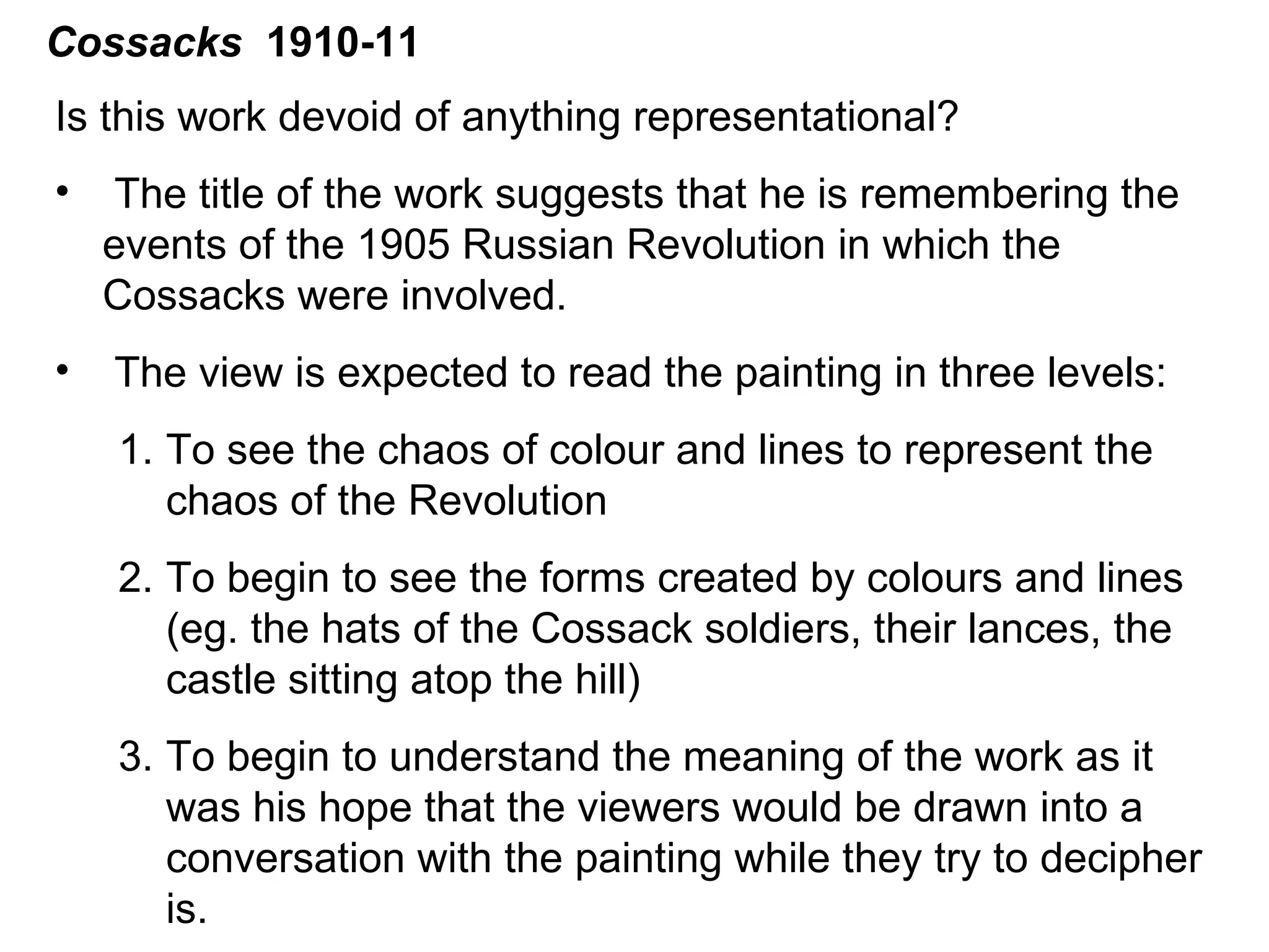 Cossacks   1910-11 Is this work devoid of anything representational? The title of the work suggests that he is remembering the events of the 1905 Russian Revolution in which the Cossacks were involved. The view is expected to read the painting in three levels: To see the chaos of colour and lines to represent the chaos of the Revolution To begin to see the forms created by colours and lines (eg. the hats of the Cossack soldiers, their lances, the castle sitting atop the hill) To begin to understand the meaning of the work as it was his hope that the viewers would be drawn into a conversation with the painting while they try to decipher is.  