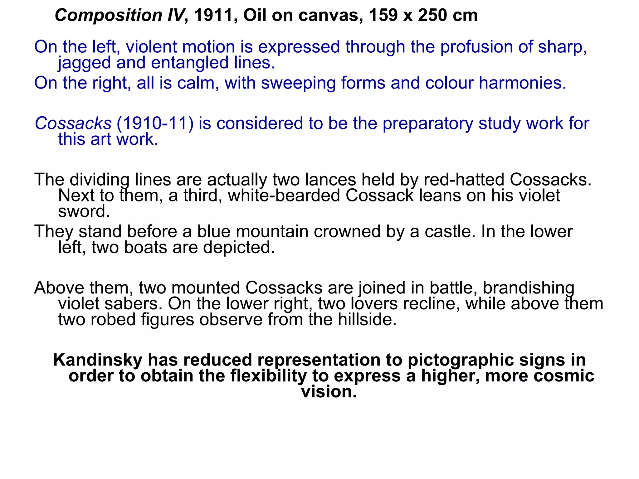 On the left, violent motion is expressed through the profusion of sharp, jagged and entangled lines.  On the right, all is calm, with sweeping forms and colour harmonies.  Cossacks  (1910-11) is considered to be the  preparatory  study work for this art work. The dividing lines are actually two lances held by red-hatted Cossacks. Next to them, a third, white-bearded Cossack leans on his violet sword.  They stand before a blue mountain crowned by a castle. In the lower left, two boats are depicted.  Above them, two mounted Cossacks are joined in battle, brandishing violet sabers. On the lower right, two lovers recline, while above them two robed figures observe from the hillside.  Kandinsky has reduced representation to pictographic signs in order to obtain the flexibility to express a higher, more cosmic vision.  Composition IV , 1911, Oil on canvas, 159 x 250 cm   