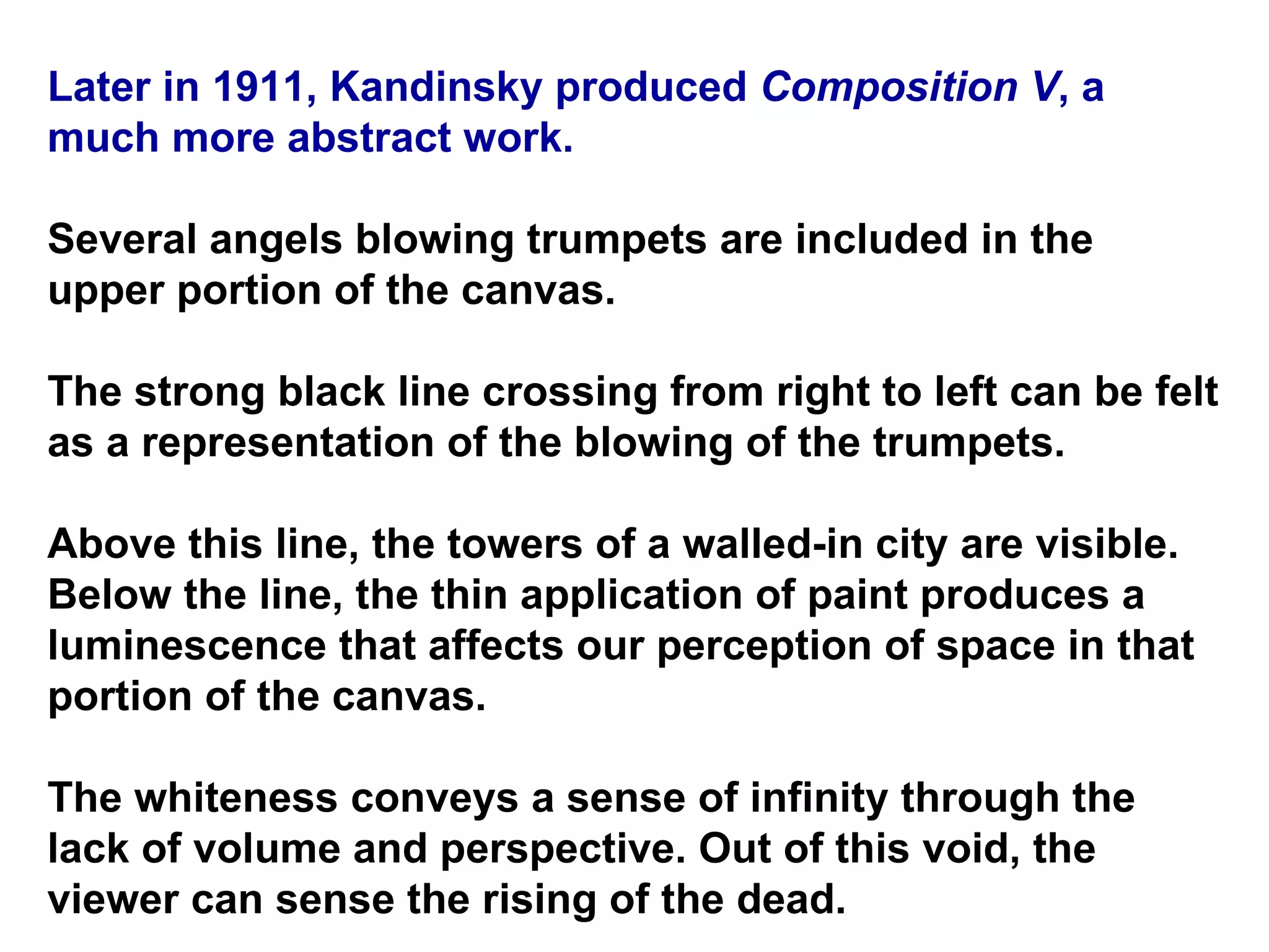 Later in 1911, Kandinsky produced  Composition V , a much more abstract work.  Several angels blowing trumpets are included in the upper portion of the canvas.  The strong black line crossing from right to left can be felt as a representation of the blowing of the trumpets.  Above this line, the towers of a walled-in city are visible. Below the line, the thin application of paint produces a luminescence that affects our perception of space in that portion of the canvas.  The whiteness conveys a sense of infinity through the lack of volume and perspective. Out of this void, the viewer can sense the rising of the dead.  