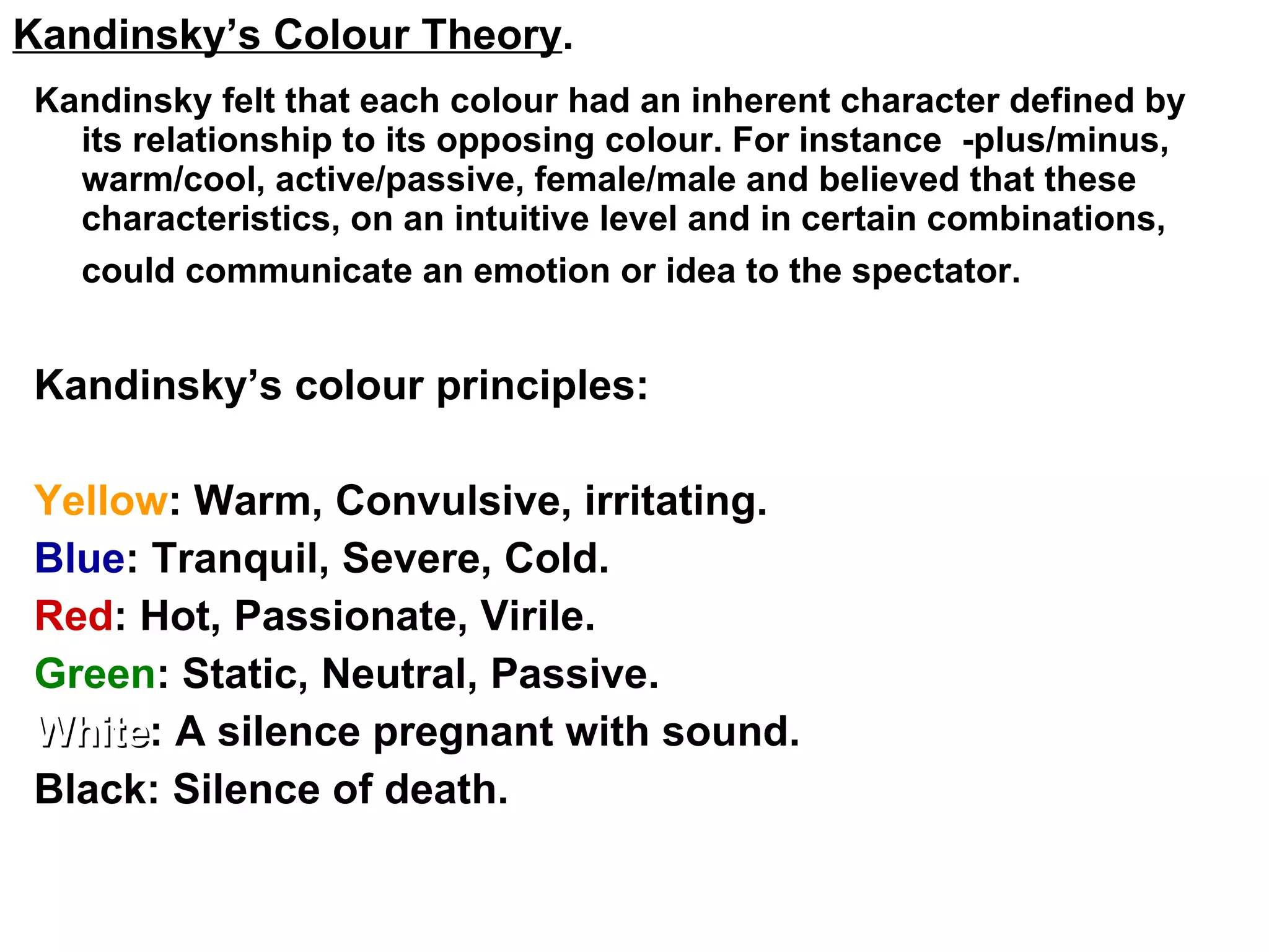 Kandinsky felt that each colour had an inherent character defined by its relationship to its opposing colour. For instance  -plus/minus, warm/cool, active/passive, female/male and believed that these characteristics, on an intuitive level and in certain combinations, could communicate an emotion or idea to the spectator.   Kandinsky’s colour principles: Yellow : Warm, Convulsive, irritating. Blue : Tranquil, Severe, Cold. Red : Hot, Passionate, Virile. Green : Static, Neutral, Passive. White : A silence pregnant with sound. Black: Silence of death. Kandinsky’s Colour Theory . 