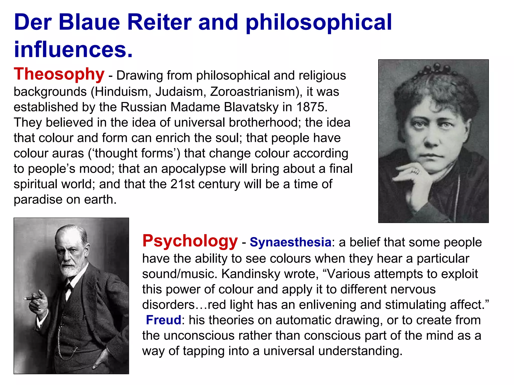 Der Blaue Reiter and philosophical influences. Theosophy  - Drawing from philosophical and religious backgrounds (Hinduism, Judaism, Zoroastrianism), it was established by the Russian Madame Blavatsky in 1875.  They believed in the idea of universal brotherhood; the idea that colour and form can enrich the soul; that people have colour auras (‘thought forms’) that change colour according to people’s mood; that an apocalypse will bring about a final spiritual world; and that the 21st century will be a time of paradise on earth. Psychology  -  Synaesthesia : a belief that some people have the ability to see colours when they hear a particular sound/music. Kandinsky wrote, “Various attempts to exploit this power of colour and apply it to different nervous disorders…red light has an enlivening and stimulating affect.”  Freud : his theories on automatic drawing, or to create from the unconscious rather than conscious part of the mind as a way of tapping into a universal understanding. 