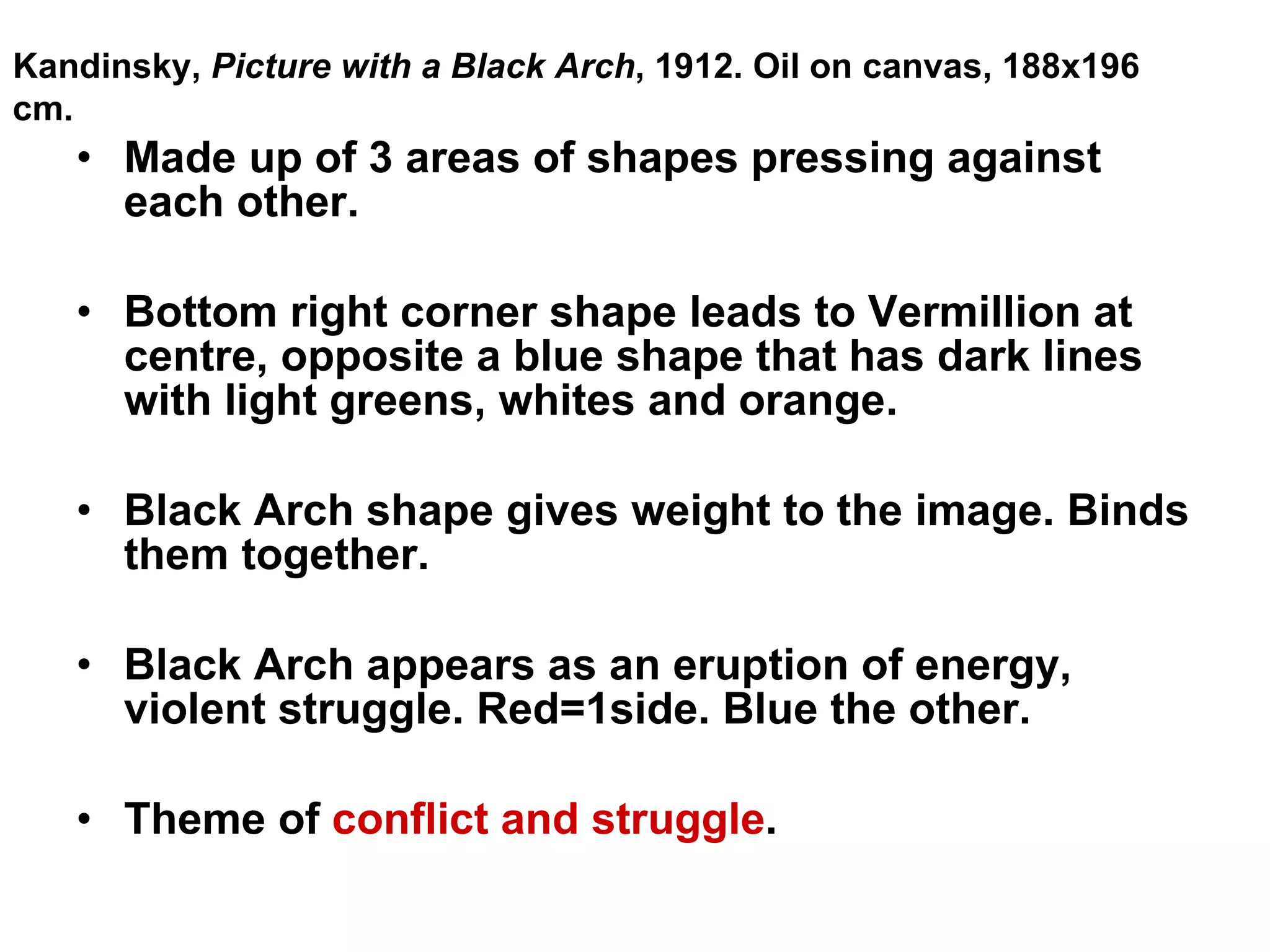 Made up of 3 areas of shapes pressing against each other. Bottom right corner shape leads to Vermillion at centre, opposite a blue shape that has dark lines with light greens, whites and orange. Black Arch shape gives weight to the image. Binds them together. Black Arch appears as an eruption of energy, violent struggle. Red=1side. Blue the other. Theme of  conflict and struggle . Kandinsky,  Picture with a Black Arch , 1912. Oil on canvas, 188x196 cm. 