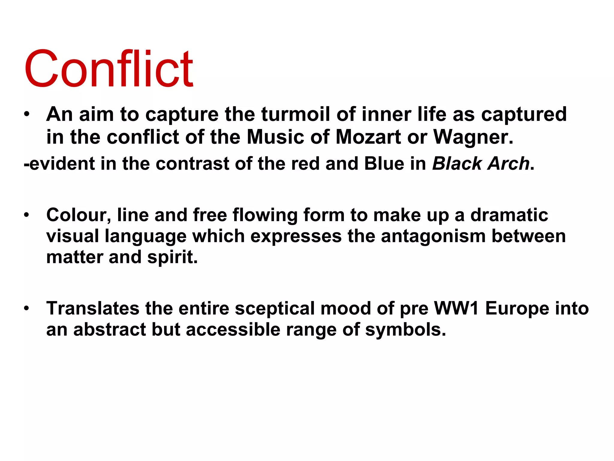 Conflict An aim to capture the turmoil of inner life as captured in the conflict of the Music of Mozart or Wagner. -evident in the contrast of the red and Blue in  Black Arch . Colour, line and free flowing form to make up a dramatic visual language which expresses the antagonism between matter and spirit. Translates the entire sceptical mood of pre WW1 Europe into an abstract but accessible range of symbols. 