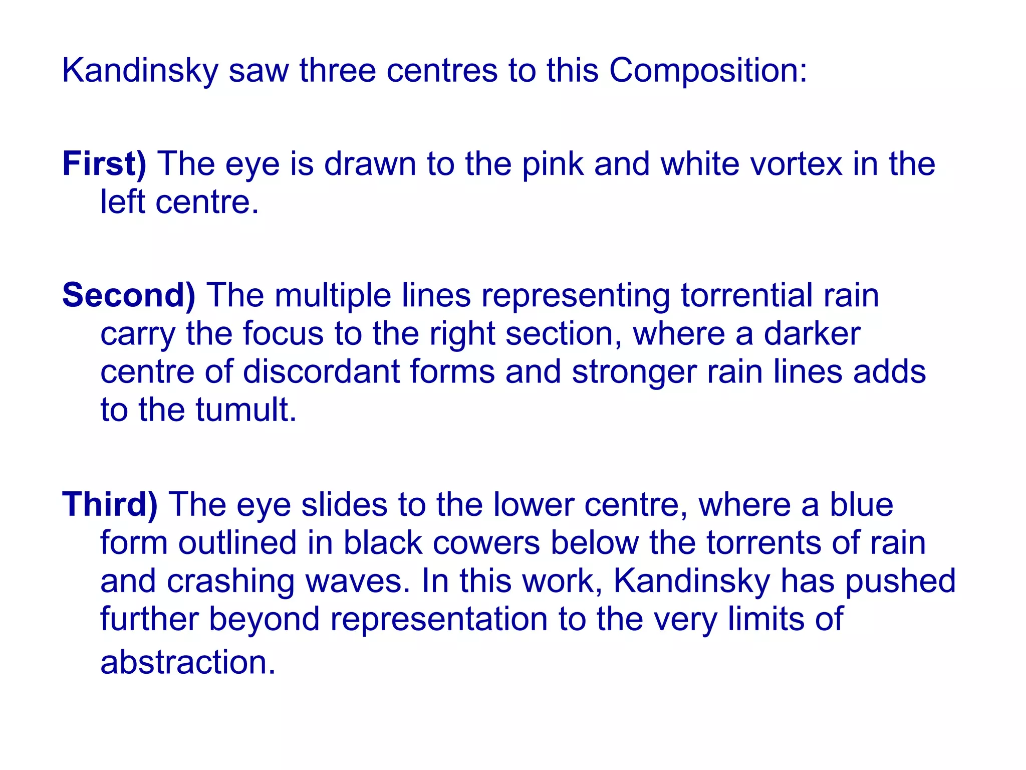 Kandinsky saw three centres to this Composition:  First)  The eye is drawn to the pink and white vortex in the left centre.  Second)  The multiple lines representing torrential rain carry the focus to the right section, where a darker centre of discordant forms and stronger rain lines adds to the tumult.  Third)  The eye slides to the lower centre, where a blue form outlined in black cowers below the torrents of rain and crashing waves. In this work, Kandinsky has pushed further beyond representation to the very limits of abstraction.   