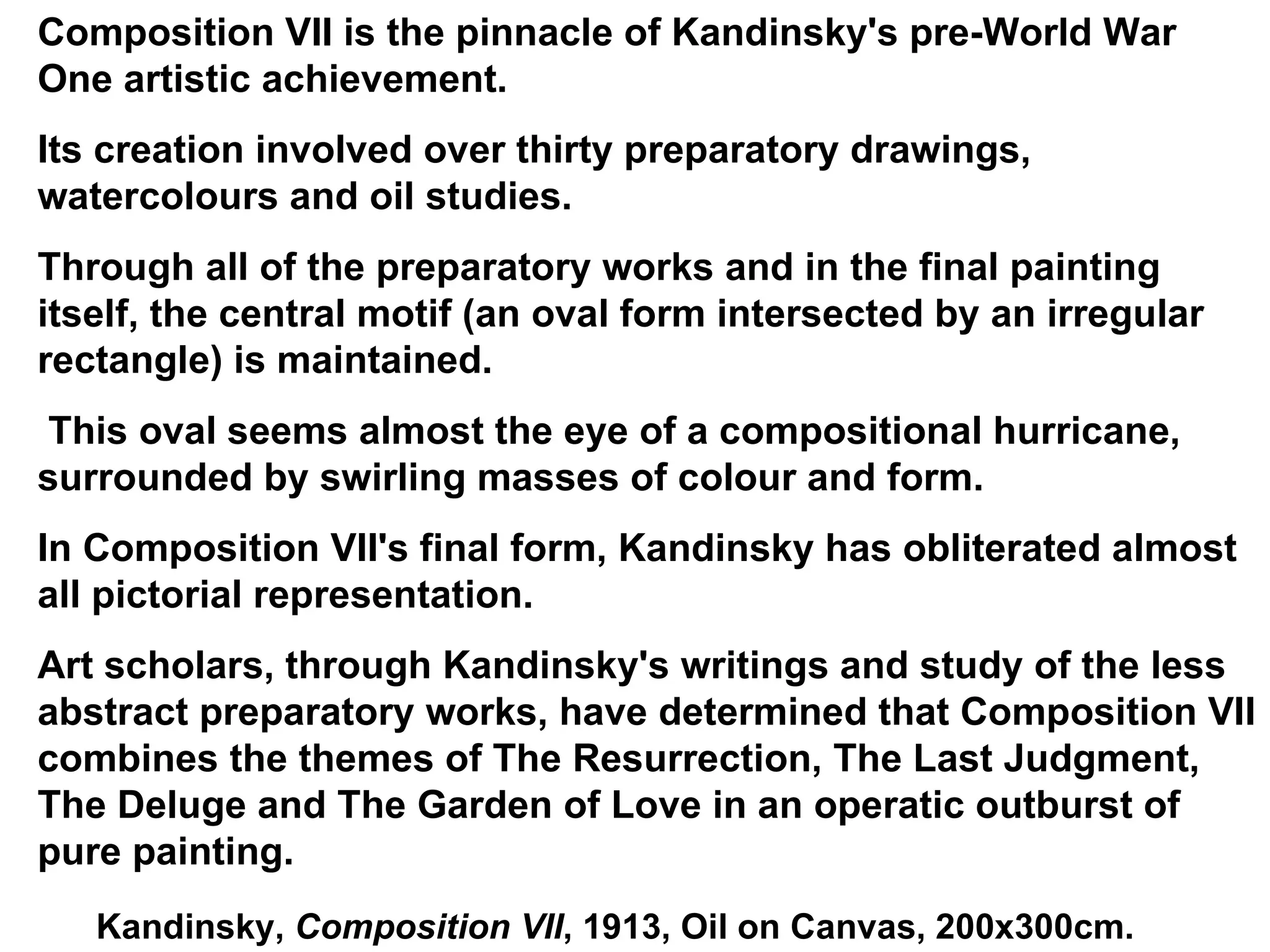 Kandinsky,  Composition VII , 1913, Oil on Canvas, 200x300cm. Composition VII is the pinnacle of Kandinsky's pre-World War One artistic achievement. Its creation involved over thirty preparatory drawings, watercolours and oil studies. Through all of the preparatory works and in the final painting itself, the central motif (an oval form intersected by an irregular rectangle) is maintained. This oval seems almost the eye of a compositional hurricane, surrounded by swirling masses of colour and form. In Composition VII's final form, Kandinsky has obliterated almost all pictorial representation.  Art scholars, through Kandinsky's writings and study of the less abstract preparatory works, have determined that Composition VII combines the themes of The Resurrection, The Last Judgment, The Deluge and The Garden of Love in an operatic outburst of pure painting.  