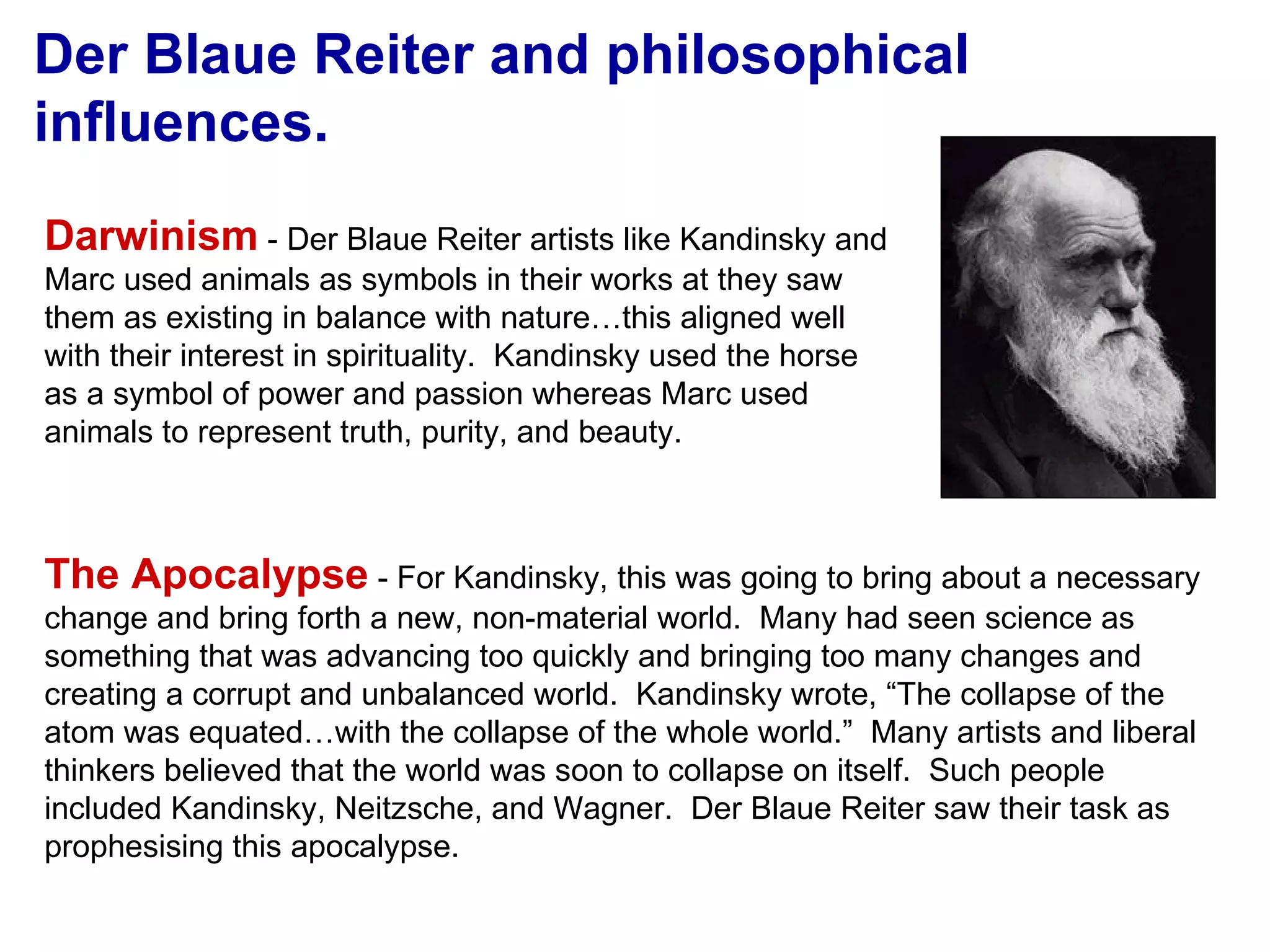Der Blaue Reiter and philosophical influences. Darwinism  - Der Blaue Reiter artists like Kandinsky and Marc used animals as symbols in their works at they saw them as existing in balance with nature…this aligned well with their interest in spirituality.  Kandinsky used the horse as a symbol of power and passion whereas Marc used animals to represent truth, purity, and beauty. The Apocalypse  - For Kandinsky, this was going to bring about a necessary change and bring forth a new, non-material world.  Many had seen science as something that was advancing too quickly and bringing too many changes and creating a corrupt and unbalanced world.  Kandinsky wrote, “The collapse of the atom was equated…with the collapse of the whole world.”  Many artists and liberal thinkers believed that the world was soon to collapse on itself.  Such people included Kandinsky, Neitzsche, and Wagner.  Der Blaue Reiter saw their task as prophesising this apocalypse. 