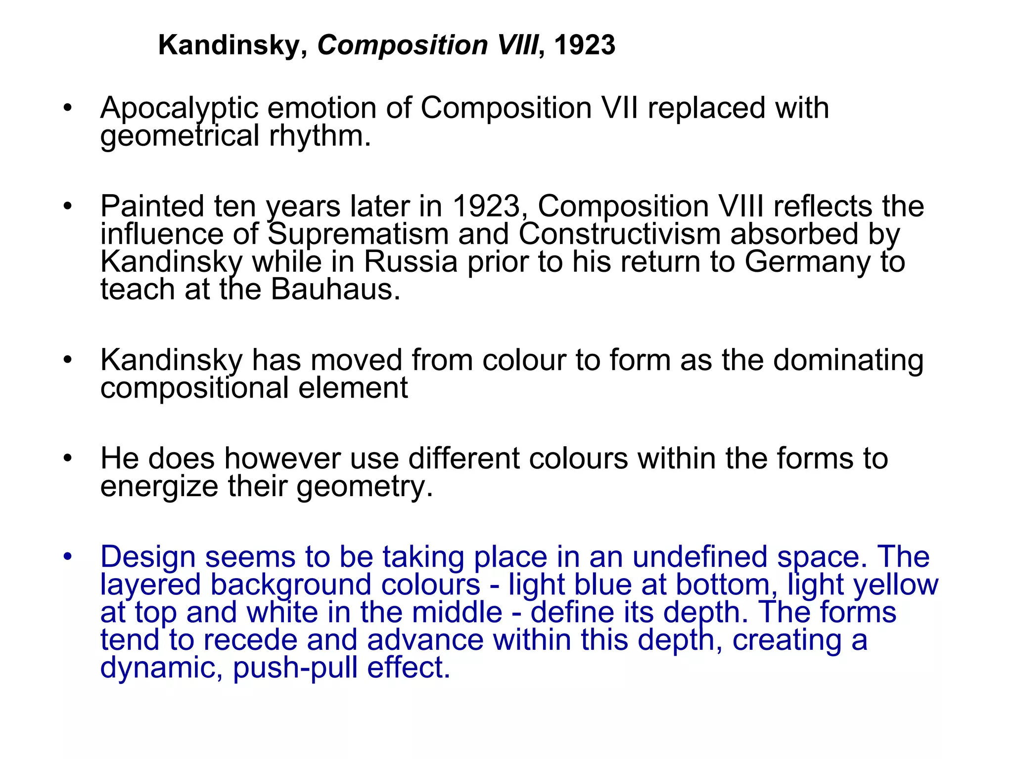 Apocalyptic emotion of Composition VII replaced with geometrical rhythm.  Painted ten years later in 1923, Composition VIII reflects the influence of Suprematism and Constructivism absorbed by Kandinsky while in Russia prior to his return to Germany to teach at the Bauhaus.  Kandinsky has moved from colour to form as the dominating compositional element He does however use different colours within the forms to energize their geometry. Design seems to be taking place in an undefined space. The layered background colours - light blue at bottom, light yellow at top and white in the middle - define its depth. The forms tend to recede and advance within this depth, creating a dynamic, push-pull effect.  Kandinsky,  Composition VIII , 1923 