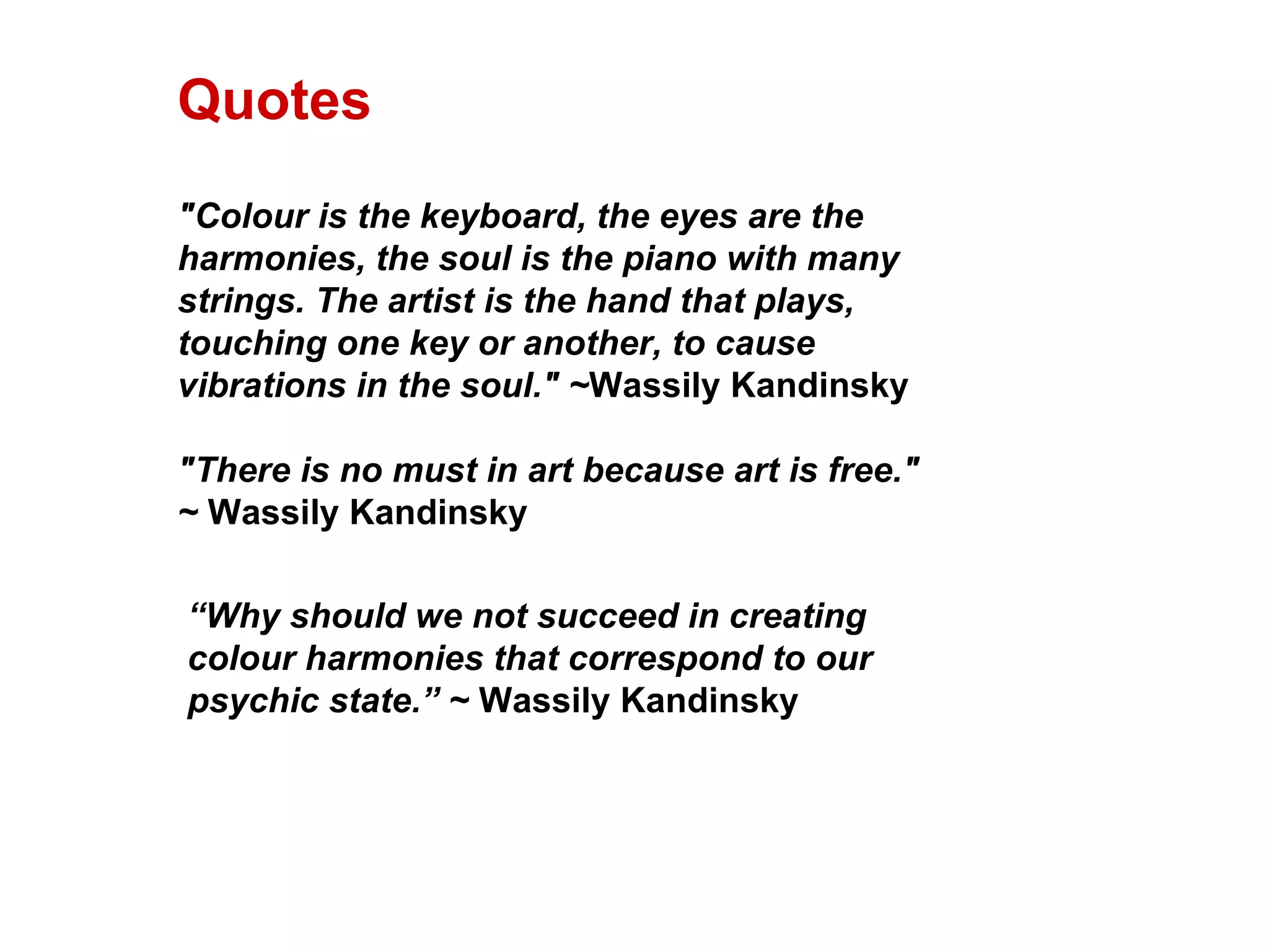 "Colour is the keyboard, the eyes are the harmonies, the soul is the piano with many strings. The artist is the hand that plays, touching one key or another, to cause vibrations in the soul." ~ Wassily Kandinsky "There is no must in art because art is free." ~  Wassily Kandinsky “ Why should we not succeed in creating colour harmonies that correspond to our psychic state.”  ~  Wassily Kandinsky Quotes 