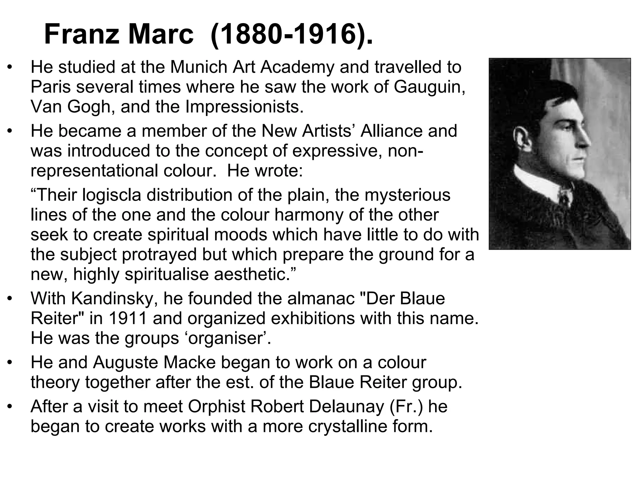 He studied at the Munich Art Academy and travelled to Paris several times where he saw the work of Gauguin, Van Gogh, and the Impressionists.  He became a member of the New Artists’ Alliance and was introduced to the concept of expressive, non-representational colour.  He wrote: “ Their logiscla distribution of the plain, the mysterious lines of the one and the colour harmony of the other seek to create spiritual moods which have little to do with the subject protrayed but which prepare the ground for a  new, highly spiritualise aesthetic.” With Kandinsky, he founded the almanac "Der Blaue Reiter" in 1911 and organized exhibitions with this name. He was the groups ‘organiser’. He and Auguste Macke began to work on a colour theory together after the est. of the Blaue Reiter group. After a visit to meet Orphist Robert Delaunay (Fr.) he began to create works with a more crystalline form. Franz Marc  (1880-1916). 