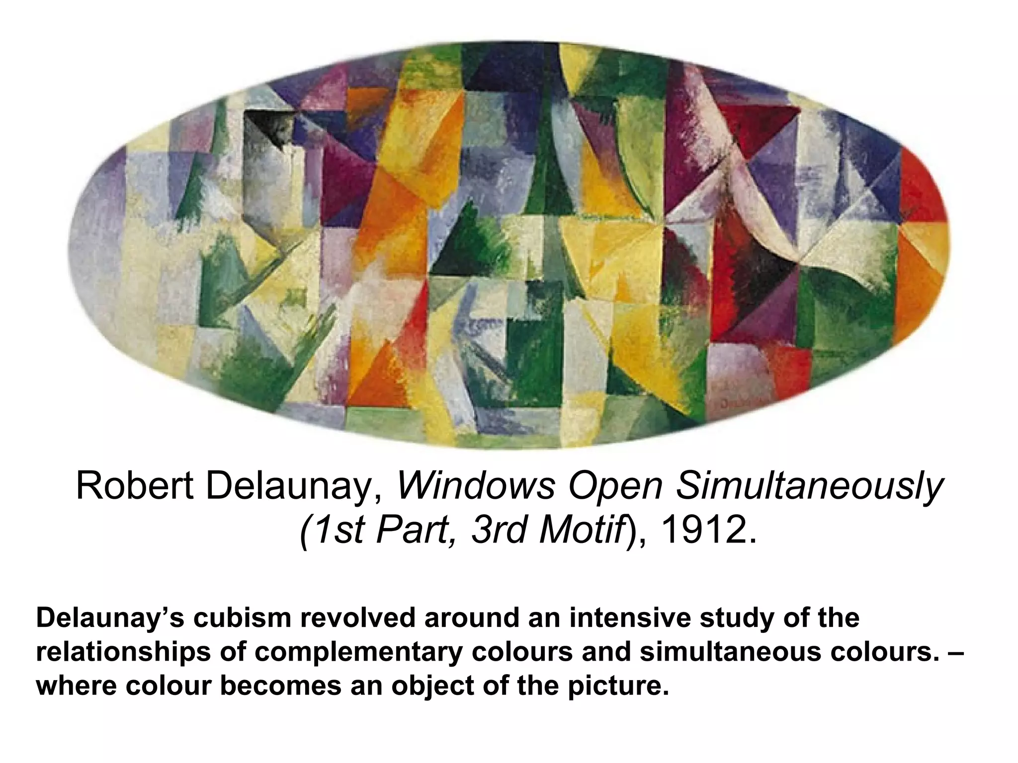 Robert Delaunay,  Windows Open Simultaneously (1st Part, 3rd Motif ), 1912. Delaunay’s cubism revolved around an intensive study of the relationships of complementary colours and simultaneous colours. –where colour becomes an object of the picture. 