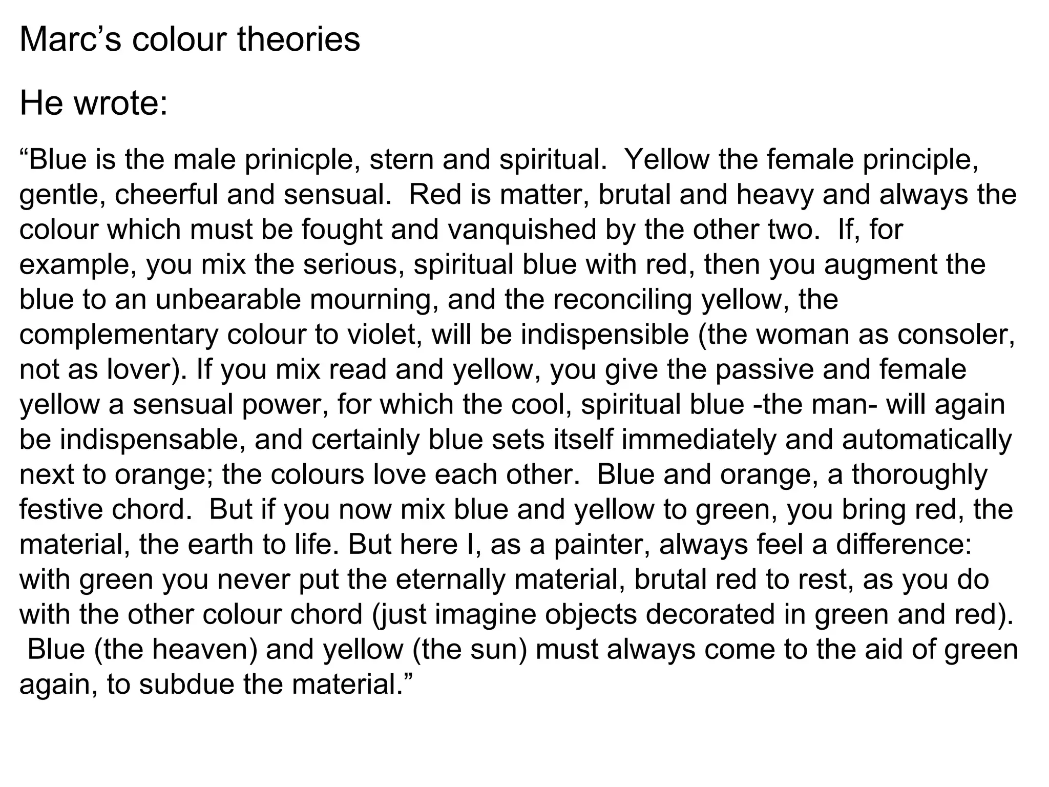 Marc’s colour theories He wrote: “ Blue is the male prinicple, stern and spiritual.  Yellow the female principle, gentle, cheerful and sensual.  Red is matter, brutal and heavy and always the colour which must be fought and vanquished by the other two.  If, for example, you mix the serious, spiritual blue with red, then you augment the blue to an unbearable mourning, and the reconciling yellow, the complementary colour to violet, will be indispensible (the woman as consoler, not as lover). If you mix read and yellow, you give the passive and female yellow a sensual power, for which the cool, spiritual blue -the man- will again be indispensable, and certainly blue sets itself immediately and automatically next to orange; the colours love each other.  Blue and orange, a thoroughly festive chord.  But if you now mix blue and yellow to green, you bring red, the material, the earth to life. But here I, as a painter, always feel a difference: with green you never put the eternally material, brutal red to rest, as you do with the other colour chord (just imagine objects decorated in green and red).  Blue (the heaven) and yellow (the sun) must always come to the aid of green again, to subdue the material.” 