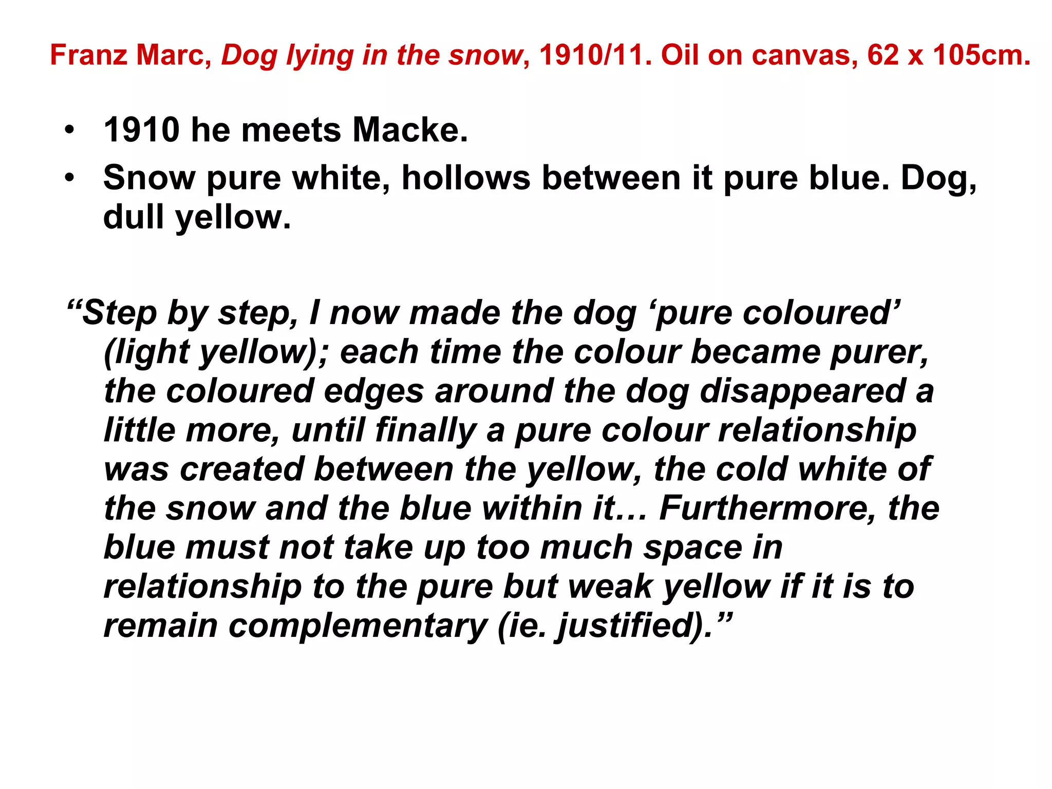 1910 he meets Macke. Snow pure white, hollows between it pure blue. Dog, dull yellow. “ Step by step, I now made the dog ‘pure coloured’ (light yellow); each time the colour became purer, the coloured edges around the dog disappeared a little more, until finally a pure colour relationship was created between the yellow, the cold white of the snow and the blue within it… Furthermore, the blue must not take up too much space in relationship to the pure but weak yellow if it is to remain complementary (ie. justified).” Franz Marc,  Dog lying in the snow , 1910/11. Oil on canvas, 62 x 105cm. 