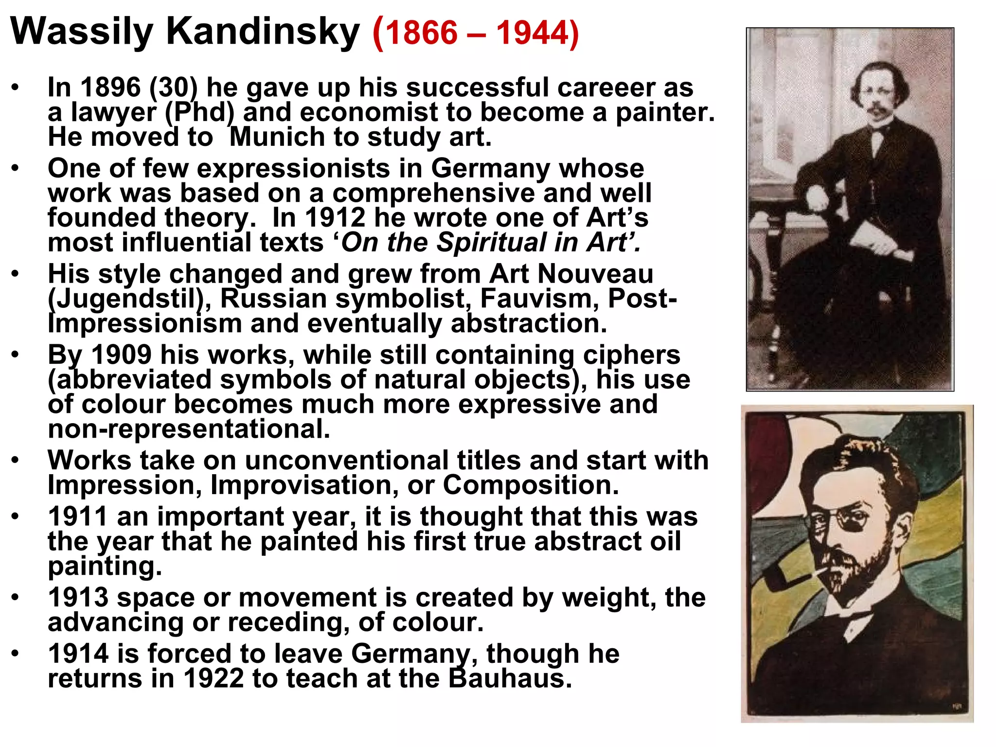 In 1896 (30) he gave up his successful careeer as a lawyer (Phd) and economist to become a painter. He moved to  Munich to study art. One of few expressionists in Germany whose work was based on a comprehensive and well founded theory.  In 1912 he wrote one of Art’s most influential texts ‘ On the Spiritual in Art’. His style changed and grew from Art Nouveau (Jugendstil), Russian symbolist, Fauvism, Post-Impressionism and eventually abstraction. By 1909 his works, while still containing ciphers (abbreviated symbols of natural objects), his use of colour becomes much more expressive and non-representational. Works take on unconventional titles and start with Impression, Improvisation, or Composition. 1911 an important year, it is thought that this was the year that he painted his first true abstract oil painting. 1913 space or movement is created by weight, the advancing or receding, of colour. 1914 is forced to leave Germany, though he returns in 1922 to teach at the Bauhaus. Wassily Kandinsky  ( 1866 – 1944)   