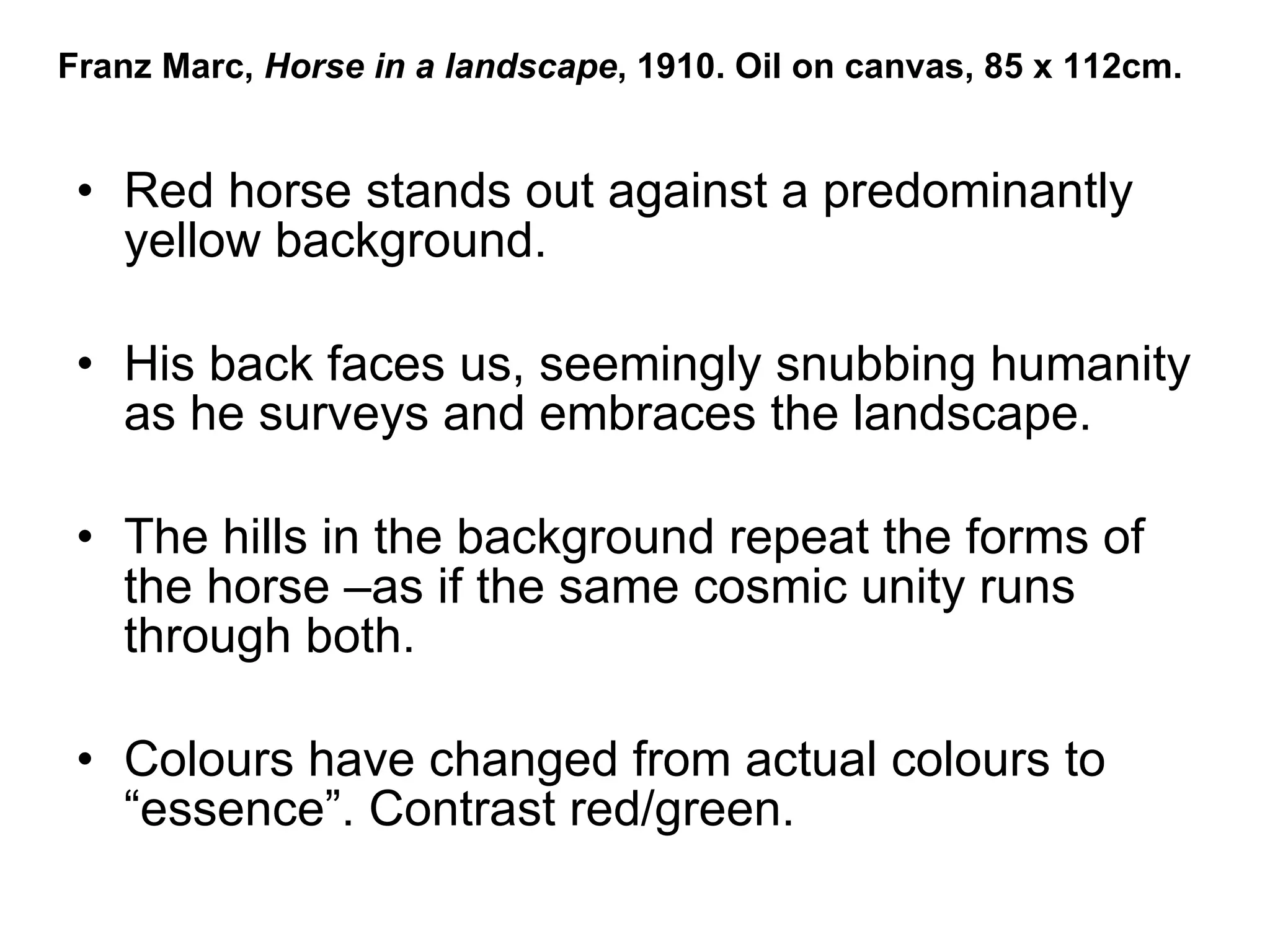 Red horse stands out against a predominantly yellow background.  His back faces us, seemingly snubbing humanity as he surveys and embraces the landscape. The hills in the background repeat the forms of the horse –as if the same cosmic unity runs through both. Colours have changed from actual colours to “essence”. Contrast red/green. Franz Marc,  Horse in a landscape , 1910. Oil on canvas, 85 x 112cm. 
