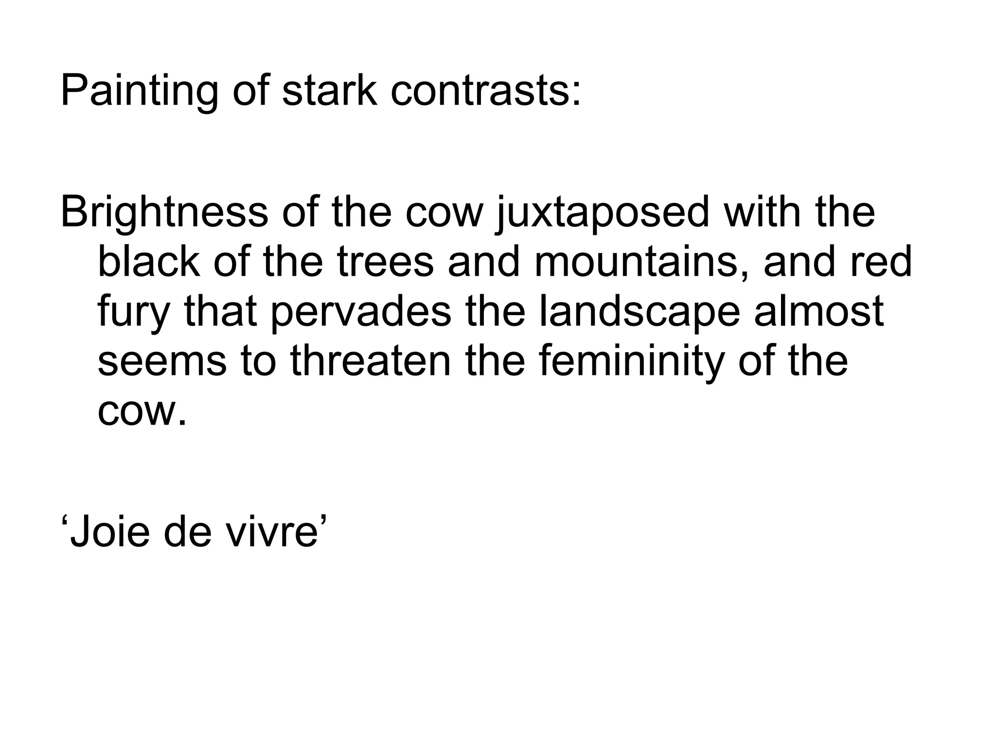 Painting of stark contrasts: Brightness of the cow juxtaposed with the black of the trees and mountains, and red fury that pervades the landscape almost seems to threaten the femininity of the cow. ‘ Joie de vivre’ 