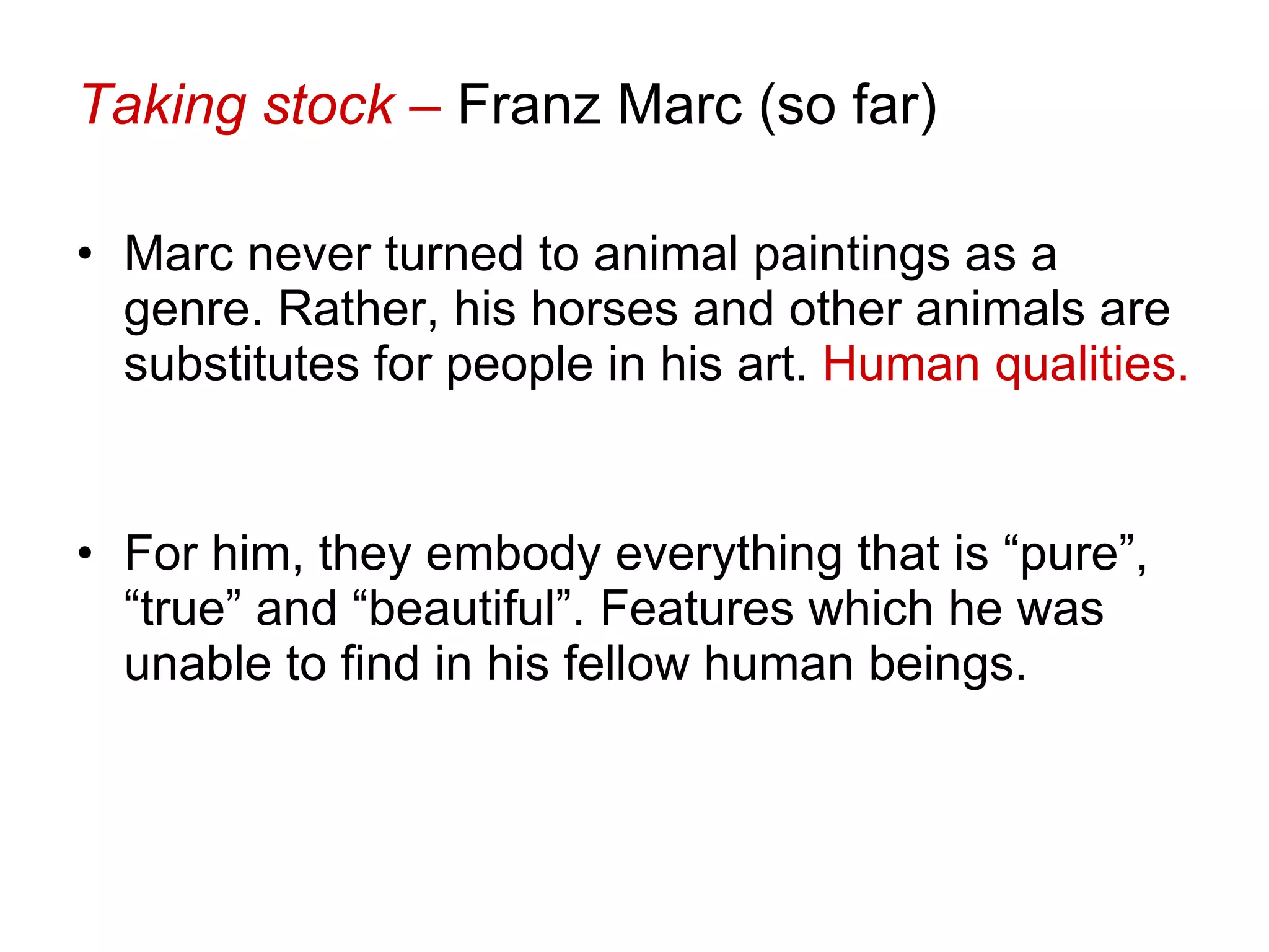 Taking stock –  Franz Marc (so far) Marc never turned to animal paintings as a genre. Rather, his horses and other animals are substitutes for people in his art.  Human qualities.  For him, they embody everything that is “pure”, “true” and “beautiful”. Features which he was unable to find in his fellow human beings. 