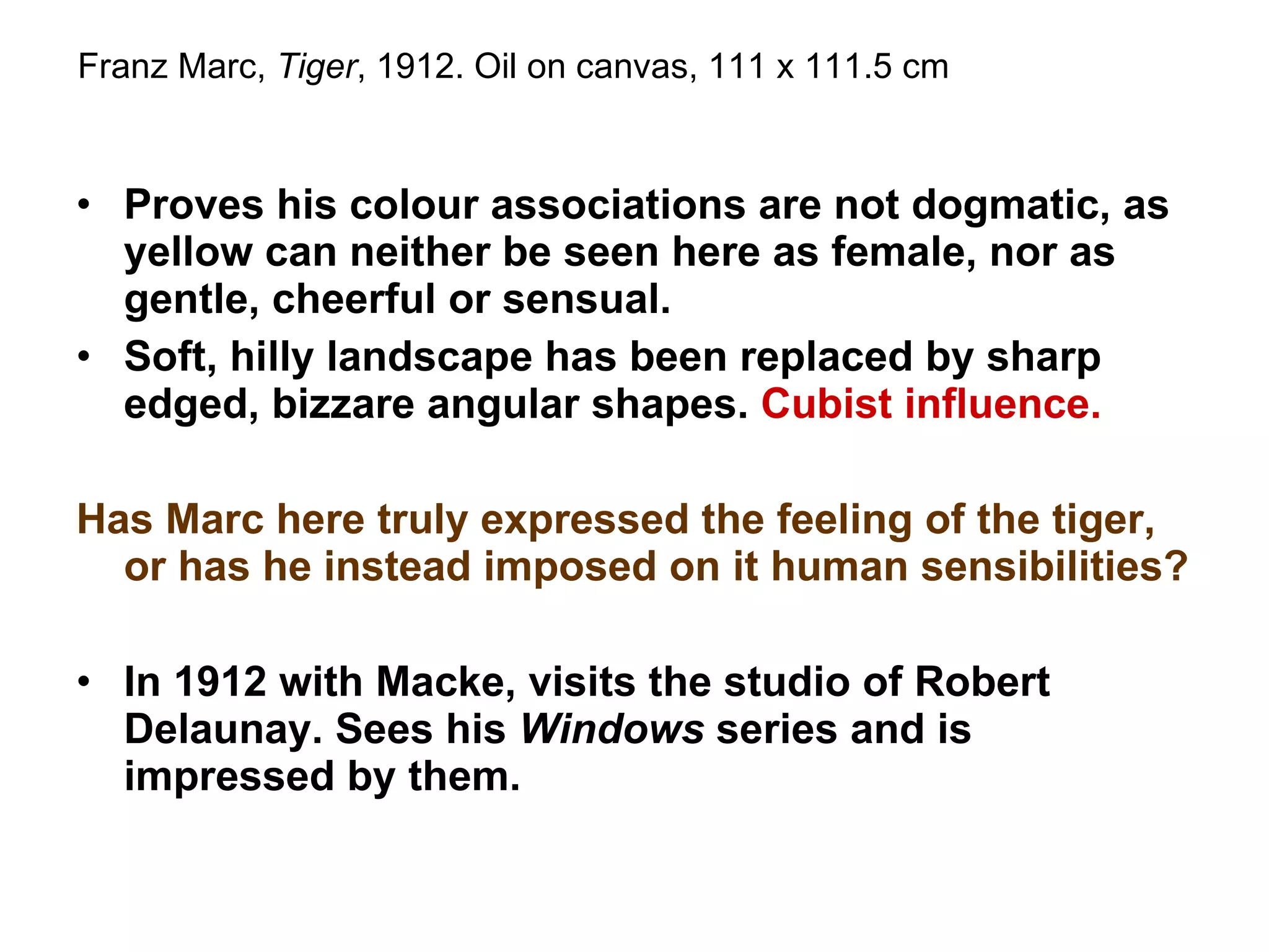 Proves his colour associations are not dogmatic, as yellow can neither be seen here as female, nor as gentle, cheerful or sensual. Soft, hilly landscape has been replaced by sharp edged, bizzare angular shapes.  Cubist influence. Has Marc here truly expressed the feeling of the tiger, or has he instead imposed on it human sensibilities? In 1912 with Macke, visits the studio of Robert Delaunay. Sees his  Windows  series and is impressed by them. Franz Marc,  Tiger , 1912. Oil on canvas, 111 x 111.5 cm 