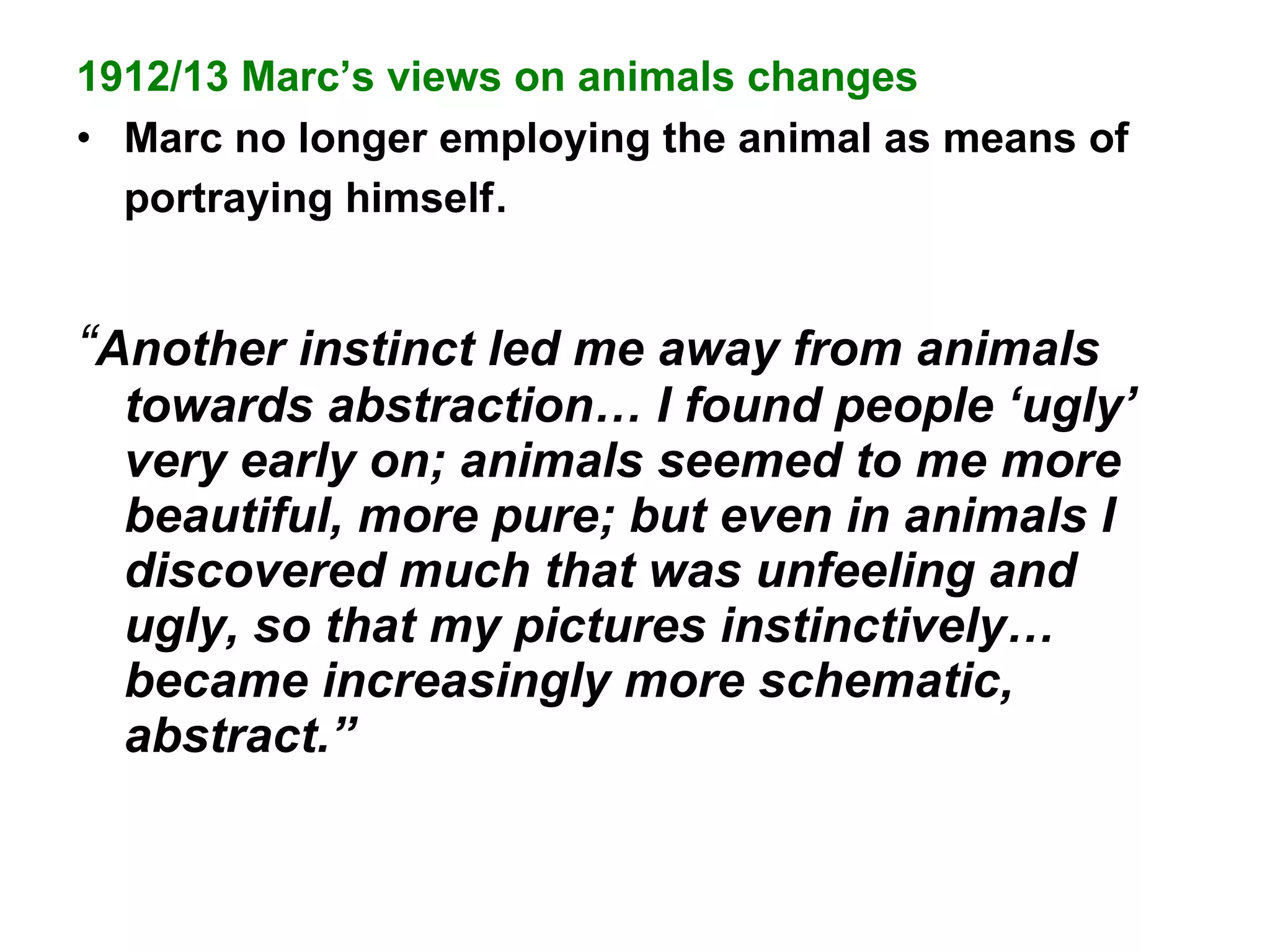 1912/13 Marc’s views on animals changes Marc no longer employing the animal as means of portraying himself . “ Another instinct led me away from animals towards abstraction… I found people ‘ugly’ very early on; animals seemed to me more beautiful, more pure; but even in animals I discovered much that was unfeeling and ugly, so that my pictures instinctively… became increasingly more schematic, abstract.” 