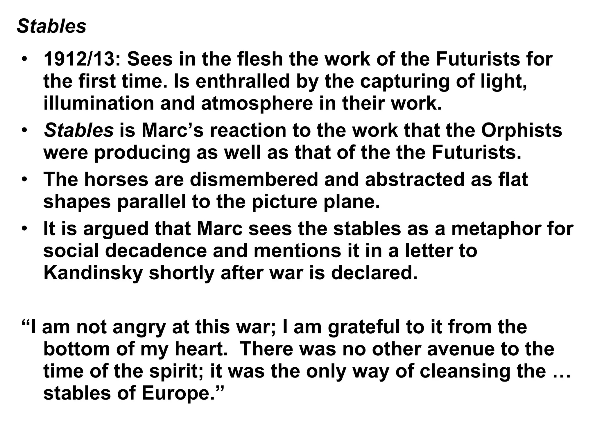 1912/13: Sees in the flesh the work of the Futurists for the first time. Is enthralled by the capturing of light, illumination and atmosphere in their work. Stables  is Marc’s reaction to the work that the Orphists were producing as well as that of the the Futurists. The horses are dismembered and abstracted as flat shapes parallel to the picture plane. It is argued that Marc sees the stables as a metaphor for social decadence and mentions it in a letter to Kandinsky shortly after war is declared. “ I am not angry at this war; I am grateful to it from the bottom of my heart.  There was no other avenue to the time of the spirit; it was the only way of cleansing the … stables of Europe.” Stables 