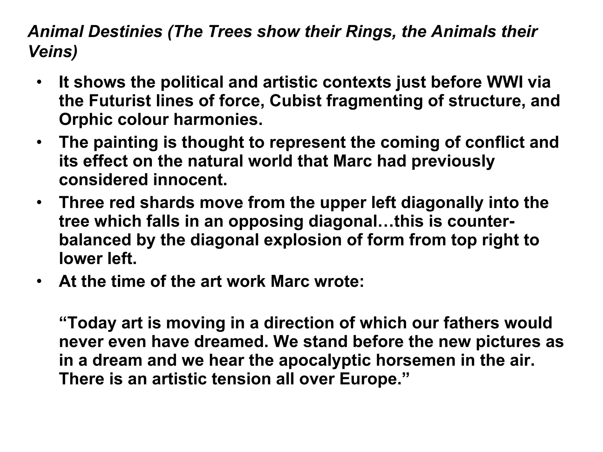 It shows the political and artistic contexts just before WWI via the Futurist lines of force, Cubist fragmenting of structure, and Orphic colour harmonies. The painting is thought to represent the coming of conflict and its effect on the natural world that Marc had previously considered innocent. Three red shards move from the upper left diagonally into the tree which falls in an opposing diagonal…this is counter-balanced by the diagonal explosion of form from top right to lower left. At the time of the art work Marc wrote: “ Today art is moving in a direction of which our fathers would never even have dreamed. We stand before the new pictures as in a dream and we hear the apocalyptic horsemen in the air.  There is an artistic tension all over Europe.” Animal Destinies (The Trees show their Rings, the Animals their Veins) 