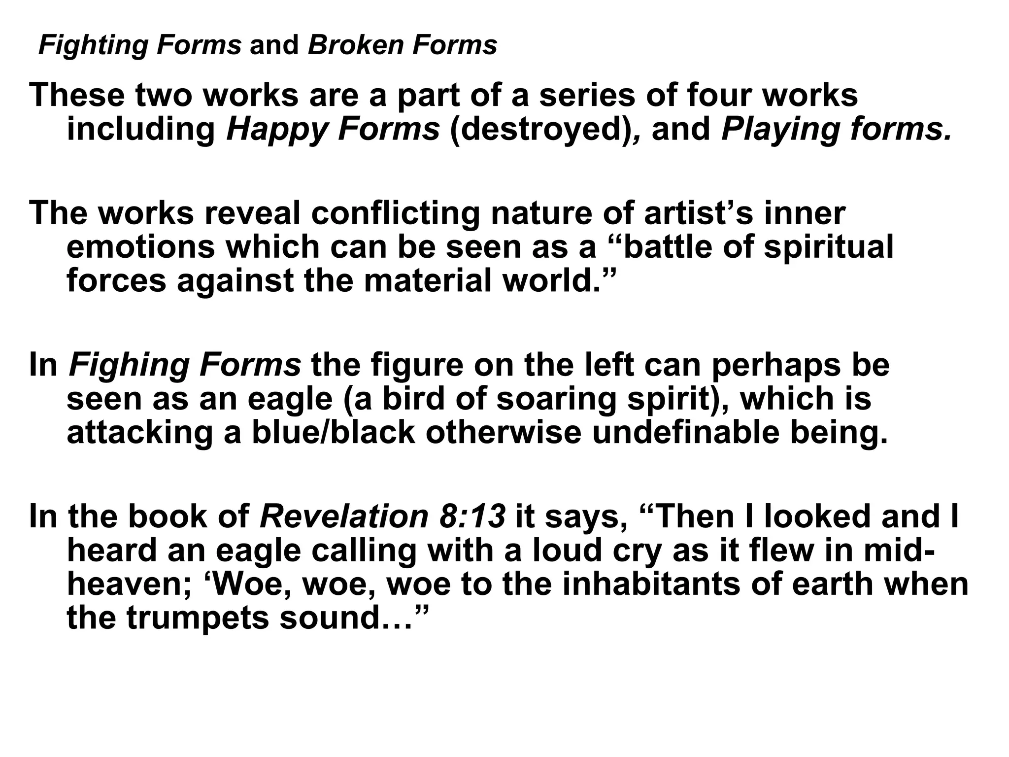 These two works are a part of a series of four works including  Happy Forms  (destroyed) ,  and  Playing forms. The works reveal conflicting nature of artist’s inner emotions which can be seen as a “battle of spiritual forces against the material world.” In  Fighing Forms  the figure on the left can perhaps be seen as an eagle (a bird of soaring spirit), which is attacking a blue/black otherwise undefinable being. In the book of  Revelation 8:13  it says, “Then I looked and I heard an eagle calling with a loud cry as it flew in mid-heaven; ‘Woe, woe, woe to the inhabitants of earth when the trumpets sound…”  Fighting Forms  and  Broken Forms 