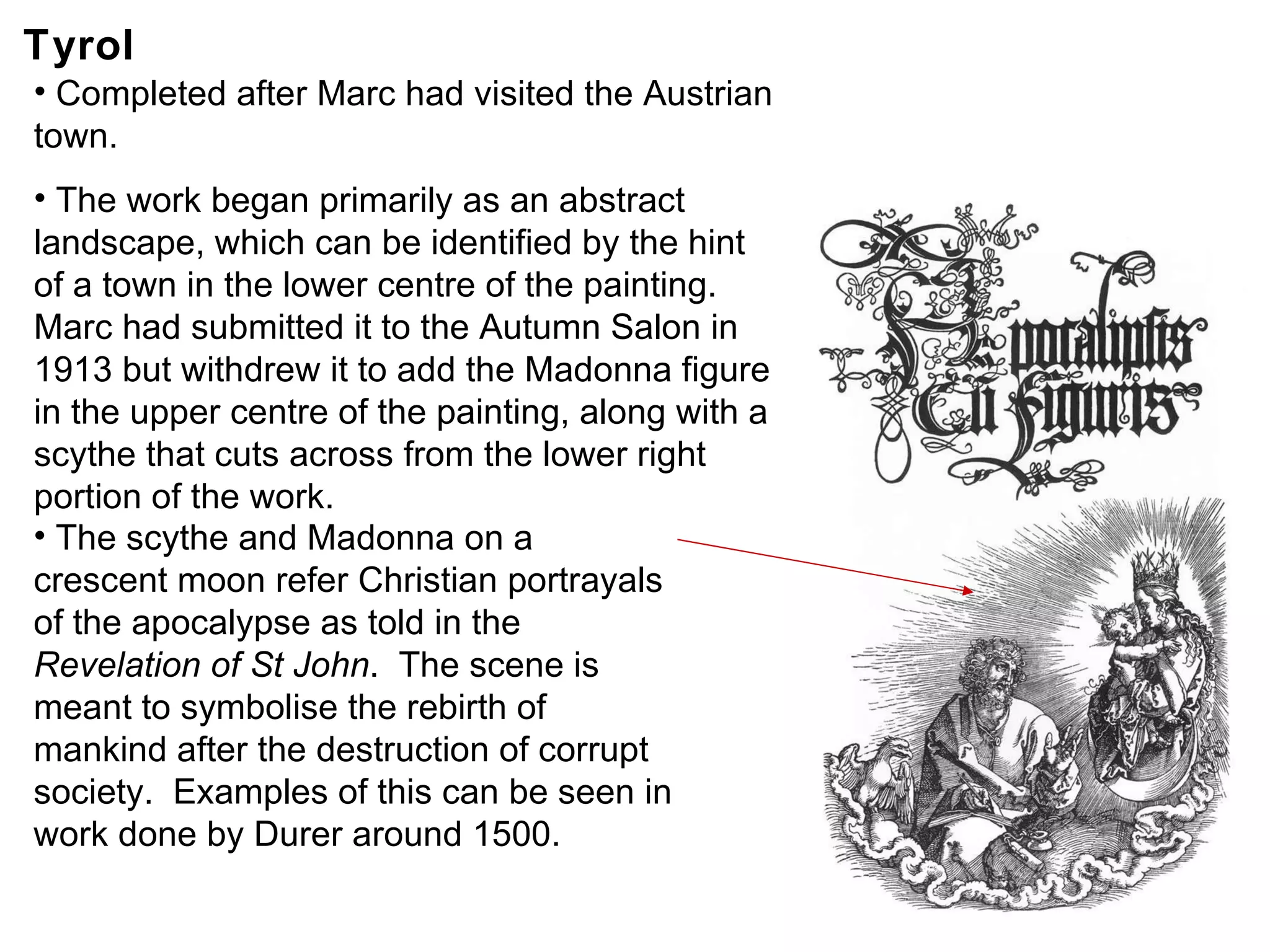 Tyrol Completed after Marc had visited the Austrian town. The work began primarily as an abstract landscape, which can be identified by the hint of a town in the lower centre of the painting. Marc had submitted it to the Autumn Salon in 1913 but withdrew it to add the Madonna figure in the upper centre of the painting, along with a scythe that cuts across from the lower right portion of the work. The scythe and Madonna on a crescent moon refer Christian portrayals of the apocalypse as told in the  Revelation of St John .  The scene is meant to symbolise the rebirth of mankind after the destruction of corrupt society.  Examples of this can be seen in work done by Durer around 1500. 