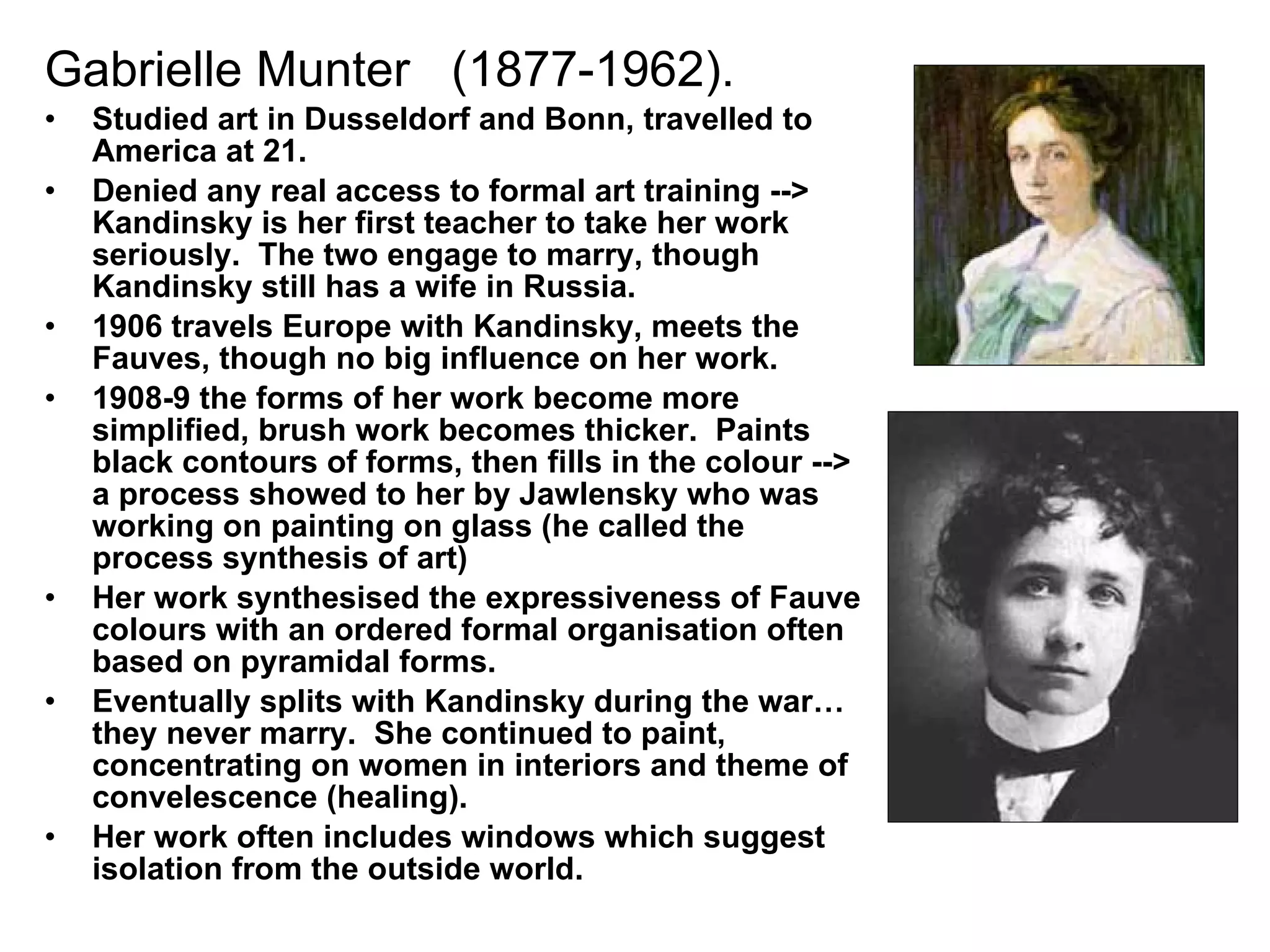 Gabrielle Munter  (1877-1962). Studied art in Dusseldorf and Bonn, travelled to America at 21. Denied any real access to formal art training --> Kandinsky is her first teacher to take her work seriously.  The two engage to marry, though Kandinsky still has a wife in Russia. 1906 travels Europe with Kandinsky, meets the Fauves, though no big influence on her work. 1908-9 the forms of her work become more simplified, brush work becomes thicker.  Paints black contours of forms, then fills in the colour --> a process showed to her by Jawlensky who was working on painting on glass (he called the process synthesis of art) Her work synthesised the expressiveness of Fauve colours with an ordered formal organisation often based on pyramidal forms. Eventually splits with Kandinsky during the war…they never marry.  She continued to paint, concentrating on women in interiors and theme of convelescence (healing). Her work often includes windows which suggest isolation from the outside world. 