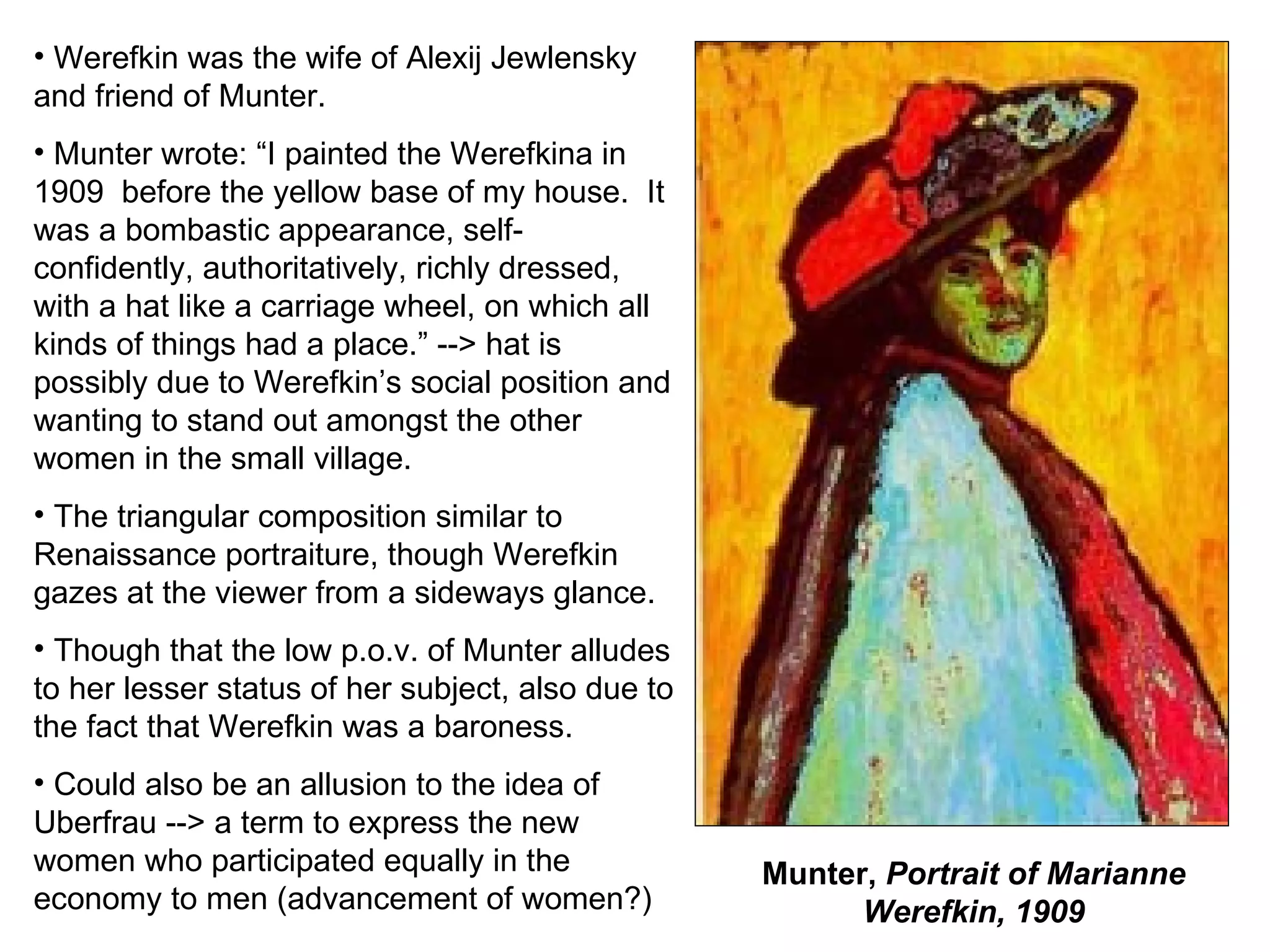 Munter,  Portrait of Marianne Werefkin, 1909 Werefkin was the wife of Alexij Jewlensky and friend of Munter. Munter wrote: “I painted the Werefkina in 1909  before the yellow base of my house.  It was a bombastic appearance, self-confidently, authoritatively, richly dressed, with a hat like a carriage wheel, on which all kinds of things had a place.” --> hat is possibly due to Werefkin’s social position and wanting to stand out amongst the other women in the small village. The triangular composition similar to Renaissance portraiture, though Werefkin gazes at the viewer from a sideways glance. Though that the low p.o.v. of Munter alludes to her lesser status of her subject, also due to the fact that Werefkin was a baroness. Could also be an allusion to the idea of Uberfrau --> a term to express the new women who participated equally in the economy to men (advancement of women?) 