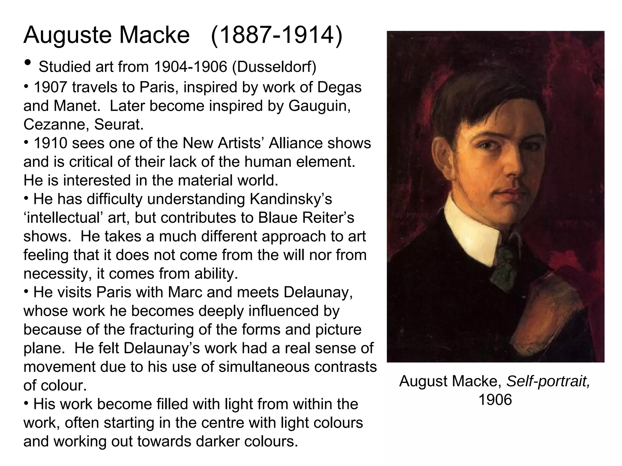 Auguste Macke  (1887-1914) Studied art from 1904-1906 (Dusseldorf) 1907 travels to Paris, inspired by work of Degas and Manet.  Later become inspired by Gauguin, Cezanne, Seurat. 1910 sees one of the New Artists’ Alliance shows and is critical of their lack of the human element. He is interested in the material world. He has difficulty understanding Kandinsky’s ‘intellectual’ art, but contributes to Blaue Reiter’s shows.  He takes a much different approach to art feeling that it does not come from the will nor from necessity, it comes from ability. He visits Paris with Marc and meets Delaunay, whose work he becomes deeply influenced by because of the fracturing of the forms and picture plane.  He felt Delaunay’s work had a real sense of movement due to his use of simultaneous contrasts of colour. His work become filled with light from within the work, often starting in the centre with light colours and working out towards darker colours. August Macke,  Self-portrait,  1906 