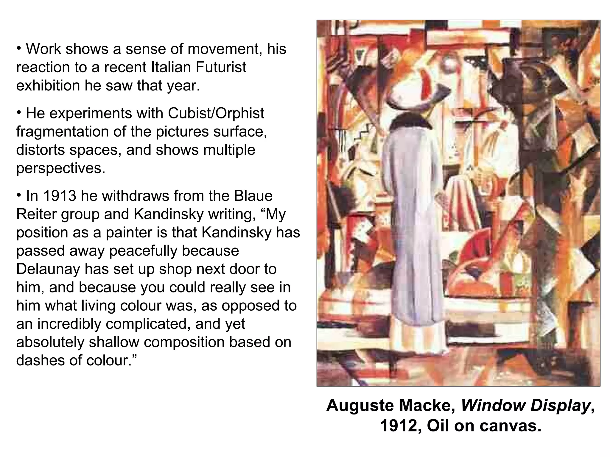 Auguste Macke,  Window Display , 1912, Oil on canvas. Work shows a sense of movement, his reaction to a recent Italian Futurist exhibition he saw that year. He experiments with Cubist/Orphist fragmentation of the pictures surface, distorts spaces, and shows multiple perspectives. In 1913 he withdraws from the Blaue Reiter group and Kandinsky writing, “My position as a painter is that Kandinsky has passed away peacefully because Delaunay has set up shop next door to him, and because you could really see in him what living colour was, as opposed to an incredibly complicated, and yet absolutely shallow composition based on dashes of colour.” 