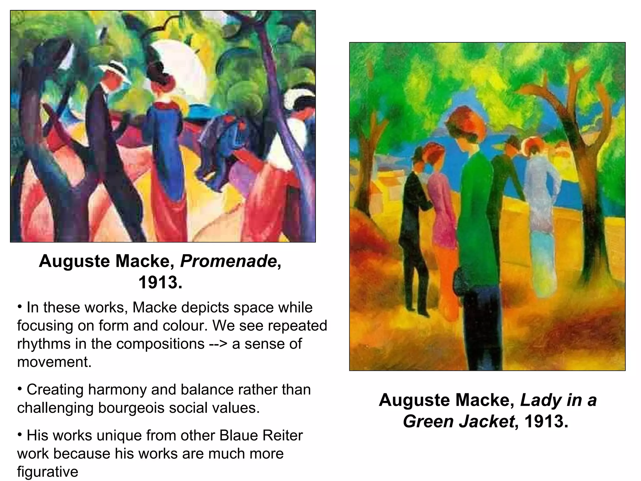 Auguste Macke,  Lady in a Green Jacket , 1913.  Auguste Macke,  Promenade , 1913. In these works, Macke depicts space while focusing on form and colour. We see repeated rhythms in the compositions --> a sense of movement. Creating harmony and balance rather than challenging bourgeois social values. His works unique from other Blaue Reiter work because his works are much more figurative 