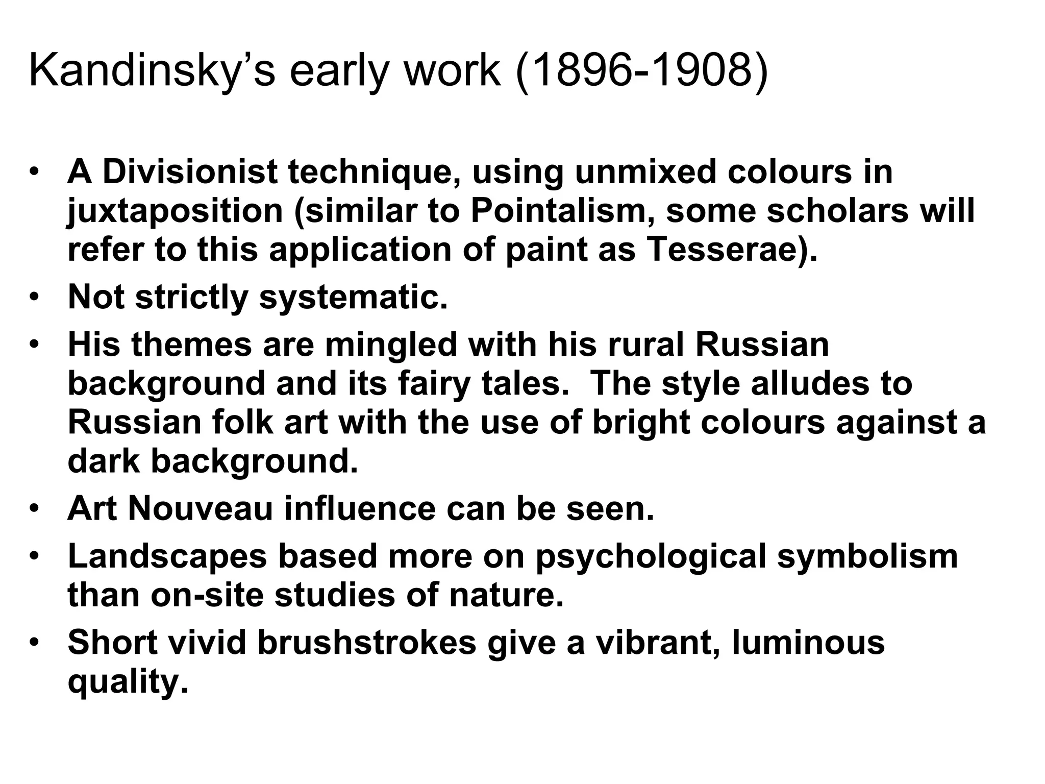 Kandinsky’s early work (1896-1908) A Divisionist technique, using unmixed colours in juxtaposition (similar to Pointalism, some scholars will refer to this application of paint as Tesserae). Not strictly systematic. His themes are mingled with his rural Russian background and its fairy tales.  The style alludes to Russian folk art with the use of bright colours against a dark background. Art Nouveau influence can be seen. Landscapes based more on psychological symbolism than on-site studies of nature. Short vivid brushstrokes give a vibrant, luminous quality. 