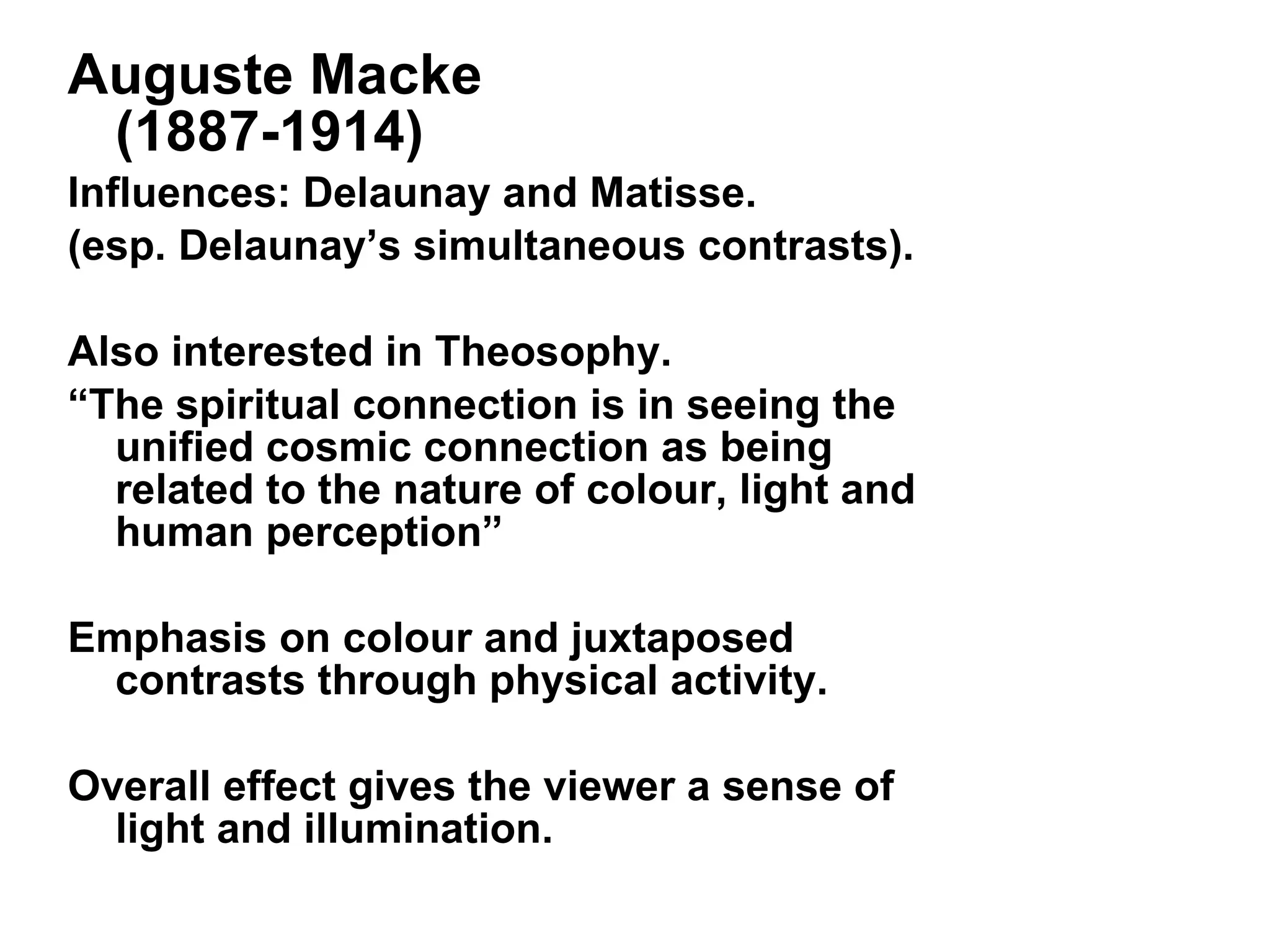 Auguste Macke  (1887-1914) Influences: Delaunay and Matisse. (esp. Delaunay’s simultaneous contrasts). Also interested in Theosophy.  “ The spiritual connection is in seeing the unified cosmic connection as being related to the nature of colour, light and human perception” Emphasis on colour and juxtaposed contrasts through physical activity. Overall effect gives the viewer a sense of light and illumination. 