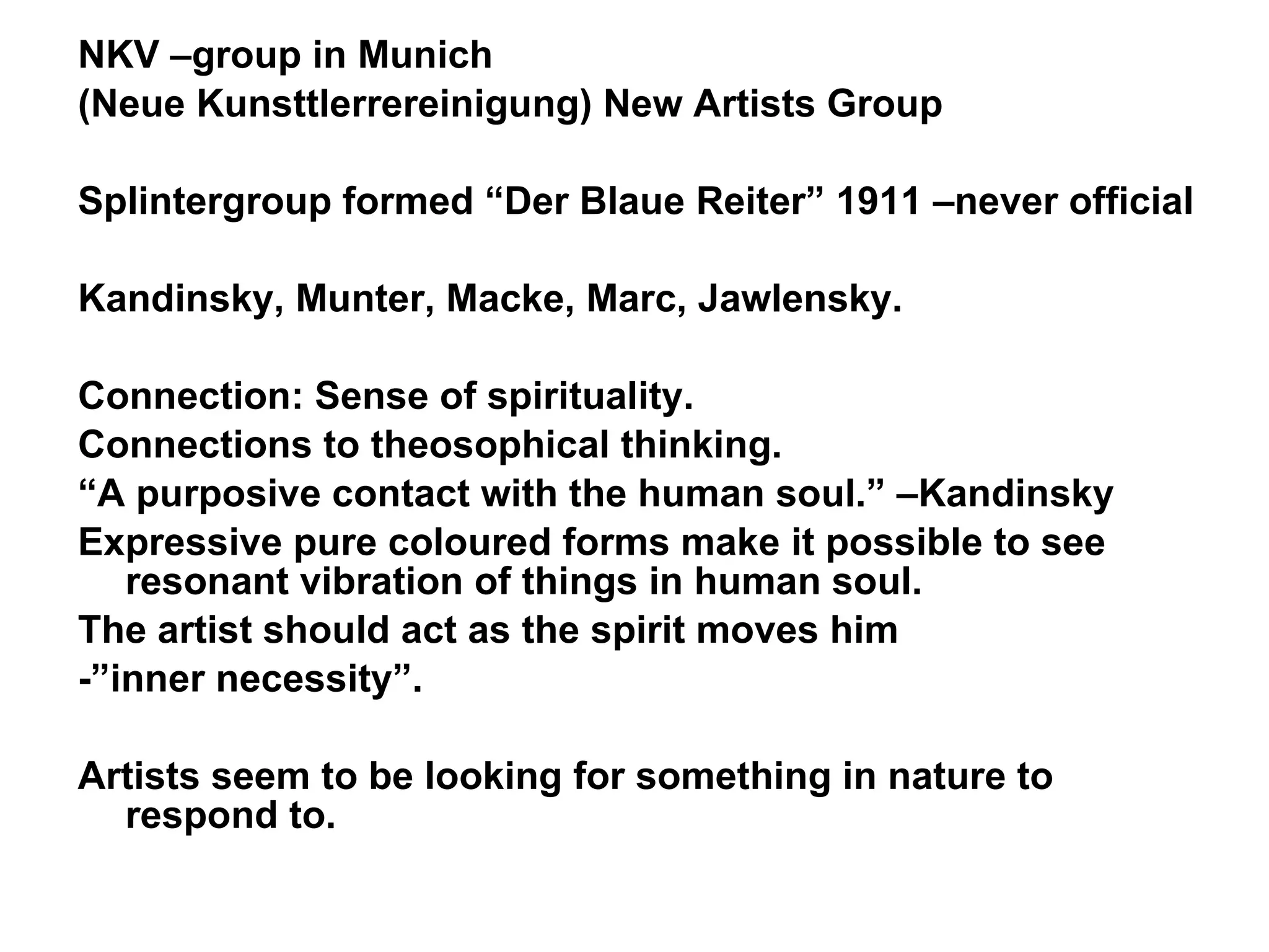 NKV –group in Munich (Neue Kunsttlerrereinigung) New Artists Group Splintergroup formed “Der Blaue Reiter” 1911 –never official Kandinsky, Munter, Macke, Marc, Jawlensky.  Connection: Sense of spirituality. Connections to theosophical thinking. “ A purposive contact with the human soul.” –Kandinsky Expressive pure coloured forms make it possible to see resonant vibration of things in human soul. The artist should act as the spirit moves him  -”inner necessity”. Artists seem to be looking for something in nature to respond to. 