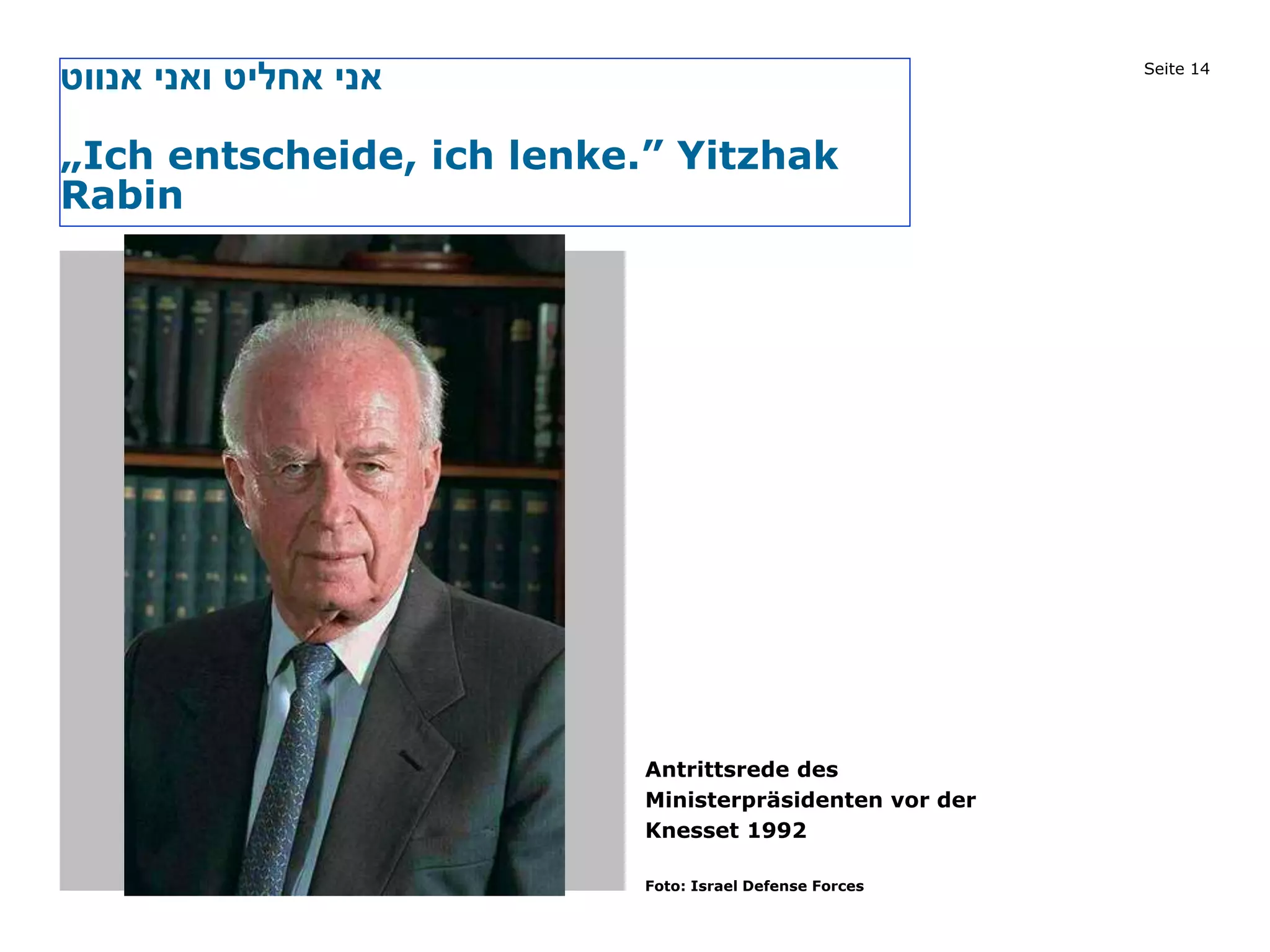 Seite 14
‫אנווט‬ ‫ואני‬ ‫אחליט‬ ‫אני‬
„Ich entscheide, ich lenke.” Yitzhak
Rabin
Bild
Antrittsrede des
Ministerpräsidenten vor der
Knesset 1992
Foto: Israel Defense Forces
 