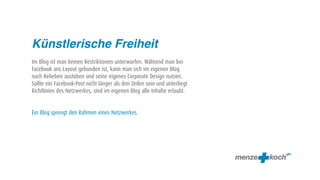 Künstlerische Freiheit
Im Blog ist man keinen Restriktionen unterworfen. Während man bei
Facebook ans Layout gebunden ist, kann man sich im eigenen Blog
nach Belieben austoben und seine eigenes Corporate Design nutzen.
Sollte ein Facebook-Post nicht länger als drei Zeilen sein und unterliegt
Richtlinien des Netzwerkes, sind im eigenen Blog alle Inhalte erlaubt.


Ein Blog sprengt den Rahmen eines Netzwerkes.
 