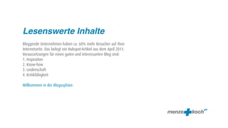 Lesenswerte Inhalte
Bloggende Unternehmen haben ca. 60% mehr Besucher auf ihrer
Internetseite. Das belegt ein Hubspot-Artikel aus dem April 2011.
Voraussetzungen für einen guten und interessanten Blog sind:
1. Inspiration
2. Know-how
3. Leidenschaft
4. Kritikfähigkeit

Willkommen in der Blogosphäre.
 