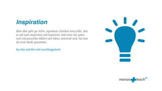 
Inspiration
Ohne Idee geht gar nichts. Irgendwas schreiben kann jeder, aber
es soll auch ansprechen und inspirieren. Und wenn das ganze
noch mit passenden Bildern und Videos untermalt wird, hat man
die erste Hürde genommen.

Das Was und Wie sind ausschlaggebend.
 