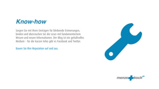 Know-how




                                                                
Sorgen Sie mit Ihren Einträgen für bleibende Erinnerungen,
binden und überraschen Sie die Leser mit fundamentiertem
Wissen und neuen Informationen. Der Blog ist ein gehaltvolles
Medium – für die kurzen Infos gibt es Facebook und Twitter.

Bauen Sie Ihre Reputation auf und aus.
 